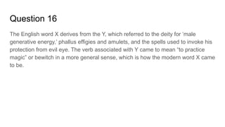 Question 16
The English word X derives from the Y, which referred to the deity for ‘male
generative energy,’ phallus effigies and amulets, and the spells used to invoke his
protection from evil eye. The verb associated with Y came to mean “to practice
magic” or bewitch in a more general sense, which is how the modern word X came
to be.
 