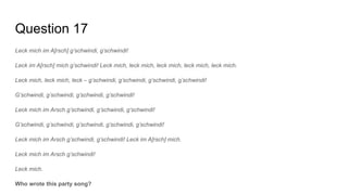 Question 17
Leck mich im A[rsch] g’schwindi, g’schwindi!
Leck im A[rsch] mich g’schwindi! Leck mich, leck mich, leck mich, leck mich, leck mich.
Leck mich, leck mich, leck – g’schwindi, g’schwindi, g’schwindi, g’schwindi!
G’schwindi, g’schwindi, g’schwindi, g’schwindi!
Leck mich im Arsch g’schwindi, g’schwindi, g’schwindi!
G’schwindi, g’schwindi, g’schwindi, g’schwindi, g’schwindi!
Leck mich im Arsch g’schwindi, g’schwindi! Leck im A[rsch] mich.
Leck mich im Arsch g’schwindi!
Leck mich.
Who wrote this party song?
 