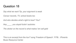Question 18
Say what we want Tip, your argument is weak
Censor records, TV, school books too
And who decides what's right to hear? You?
Hey ____, you stupid fuckin' assholes
The sticker on the record is what makes 'em sell gold
This is an excerpt from the Ice-T song ‘Freedom of Speech’. FITB. //Parents
Music Resource Center
 