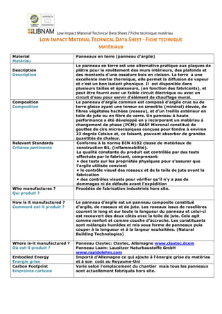 Low Impact Material Technical Data Sheet / Fiche technique matériau
LOW IMPACT MATERIAL TECHNICAL DATA SHEET - FICHE TECHNIQUE
MATÉRIAUX
Material
Matériau
Panneaux en terre (panneau d’argile)
Description
Description
Le panneau en terre est une alternative pratique aux plaques de
plâtre pour le revêtement des murs intérieurs, des plafonds et
des montants d’une ossature bois en cloison. La terre a une
excellente inertie thermique, elle permet la diffusion de vapeur
et c’est un bon isolant phonique. Il est disponible dans
plusieurs tailles et épaisseurs, (en fonction des fabricants), et
peut être fourni avec un faible circuit électrique ou avec un
circuit d’eau pour servir d’élément de chauffage mural.
Composition
Composition
Le panneau d'argile commun est composé d'argile crue ou de
terre glaise ayant une teneur en smectite (minéral) élevée, de
fibres végétales hachées (roseau), et d’un treillis extérieur en
toile de jute ou en fibre de verre. Un panneau à haute
performance a été développé en y incorporant un matériau à
changement de phase (PCM): BASF Micronal constitué de
gouttes de cire microscopiques conçues pour fondre à environ
23 degrés Celsius et, ce faisant, pouvant absorber de grandes
quantités de chaleur.
Relevant Standards
Critères pertinents
Conforme à la norme DIN 4102 classe de matériaux de
construction B1, (inflammabilité).
La qualité constante du produit est contrôlée par des tests
effectués par le fabricant, comprenant:
• des tests sur les propriétés physiques pour s’assurer que
l'argile utilisée convient
• le contrôle visuel des roseaux et de la toile de jute avant la
fabrication
• des contrôles visuels pour vérifier qu’il n’y a pas de
dommages ni de défauts avant l'expédition
Who manufactures ?
Qui produit ?
Procédés de fabrication industriels hors site.
How is it manufactured ?
Comment est-il produit ?
Le panneau d’argile est un panneau composite constitué
d'argile, de roseaux et de jute. Les roseaux issus de roselières
courent le long et sur toute la longueur du panneau et celui-ci
est recouvert des deux côtés avec la toile de jute. Cela agit
comme renfort et comme couche d’accroche. Les constituants
sont mélangés humides et mis sous forme de panneaux puis
couper à la longueur et à la largeur souhaitées. (Natural
Building Technologies)
Where is-it manufactured ?
Où est-il produit ?
Panneau Claytec: Claytec, Allemagne www.claytec.dcom
Panneau Loam: Lausitzer Naturbaustoffe GmbH
www.rapidolehm.com
Embodied Energy
Energie grise
Importé d’Allemagne ce qui ajoute à l'énergie grise du matériau
et à son coût au Royaume-Uni
Carbon Footprint
Empreinte carbone
Varie selon l'emplacement du chantier mais tous les panneaux
sont actuellement fabriqués hors site.
 