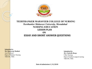Submitted by
Ms. Cindrella Burge
I Msc Nursing
Dept of medical surgical nursing
TMCON, TMU
Date of submission:1 /11/2018
TEERTHANKER MAHAVEER COLLEGE OF NURSING
Teerthanker Mahaveer University, Moradabad
NURSING EDUCATION
LESSON PLAN
ON
ESSAY AND SHORT ANSWER QUESTIONS
Submitted to
Mr. Basavaraj Mudhol
Asst Professor
Dept of Pediatric Nursing
TMCON, TMU
 