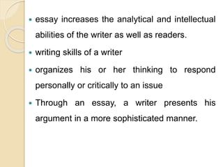  essay increases the analytical and intellectual
abilities of the writer as well as readers.
 writing skills of a writer
 organizes his or her thinking to respond
personally or critically to an issue
 Through an essay, a writer presents his
argument in a more sophisticated manner.
 