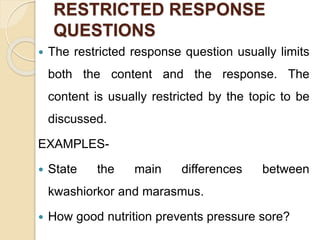 RESTRICTED RESPONSE
QUESTIONS
 The restricted response question usually limits
both the content and the response. The
content is usually restricted by the topic to be
discussed.
EXAMPLES-
 State the main differences between
kwashiorkor and marasmus.
 How good nutrition prevents pressure sore?
 