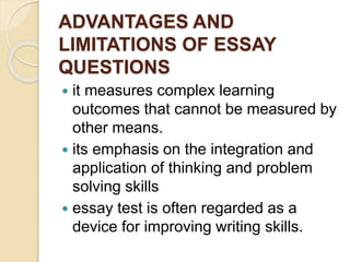 ADVANTAGES AND
LIMITATIONS OF ESSAY
QUESTIONS
 it measures complex learning
outcomes that cannot be measured by
other means.
 its emphasis on the integration and
application of thinking and problem
solving skills
 essay test is often regarded as a
device for improving writing skills.
 