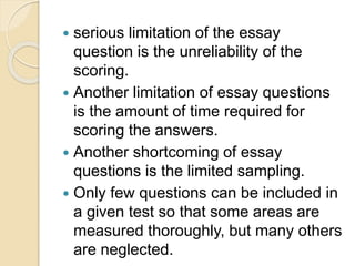  serious limitation of the essay
question is the unreliability of the
scoring.
 Another limitation of essay questions
is the amount of time required for
scoring the answers.
 Another shortcoming of essay
questions is the limited sampling.
 Only few questions can be included in
a given test so that some areas are
measured thoroughly, but many others
are neglected.
 