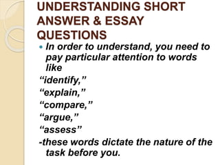 UNDERSTANDING SHORT
ANSWER & ESSAY
QUESTIONS
 In order to understand, you need to
pay particular attention to words
like
“identify,”
“explain,”
“compare,”
“argue,”
“assess”
-these words dictate the nature of the
task before you.
 