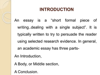 INTRODUCTION
An essay is a “short formal piece of
writing..dealing with a single subject”. It is
typically written to try to persuade the reader
using selected research evidence. In general,
an academic essay has three parts-
An Introduction,
A Body, or Middle section,
A Conclusion.
 