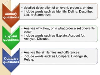 Identify
questions
• detailed description of an event, process, or idea
• include words such as Identify, Define, Describe,
List, or Summarize
Explain
questions
• Analyze why, how, or in what order a set of events
occur.
• include words such as Explain, Account for,
Analyze, Discuss.
Compare
questions
• Analyze the similarities and differences
• include words such as Compare, Distinguish,
Relate.
 