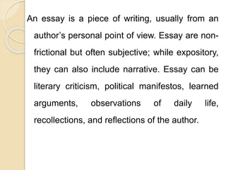 An essay is a piece of writing, usually from an
author’s personal point of view. Essay are non-
frictional but often subjective; while expository,
they can also include narrative. Essay can be
literary criticism, political manifestos, learned
arguments, observations of daily life,
recollections, and reflections of the author.
 