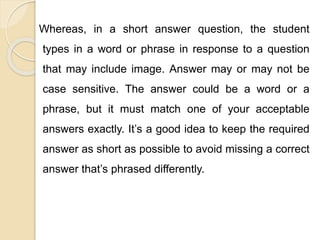 Whereas, in a short answer question, the student
types in a word or phrase in response to a question
that may include image. Answer may or may not be
case sensitive. The answer could be a word or a
phrase, but it must match one of your acceptable
answers exactly. It’s a good idea to keep the required
answer as short as possible to avoid missing a correct
answer that’s phrased differently.
 