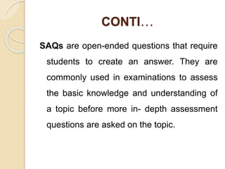 CONTI…
SAQs are open-ended questions that require
students to create an answer. They are
commonly used in examinations to assess
the basic knowledge and understanding of
a topic before more in- depth assessment
questions are asked on the topic.
 