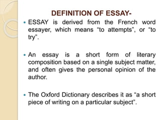 DEFINITION OF ESSAY-
 ESSAY is derived from the French word
essayer, which means “to attempts”, or “to
try”.
 An essay is a short form of literary
composition based on a single subject matter,
and often gives the personal opinion of the
author.
 The Oxford Dictionary describes it as “a short
piece of writing on a particular subject”.
 