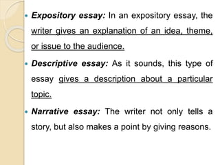  Expository essay: In an expository essay, the
writer gives an explanation of an idea, theme,
or issue to the audience.
 Descriptive essay: As it sounds, this type of
essay gives a description about a particular
topic.
 Narrative essay: The writer not only tells a
story, but also makes a point by giving reasons.
 