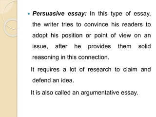  Persuasive essay: In this type of essay,
the writer tries to convince his readers to
adopt his position or point of view on an
issue, after he provides them solid
reasoning in this connection.
It requires a lot of research to claim and
defend an idea.
It is also called an argumentative essay.
 