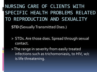 NURSING CARE OF CLIENTS WITH SPECIFIC HEALTH PROBLEMS RELATED TO REPRODUCTION AND SEXUALITY STD (Sexually Transmitted Dses.) >  STDs. Are those dses. Spread through sexual contact.  > The range in severity from easily treated infections such as trichomoniasis, to HIV, w/c is life threatening. 