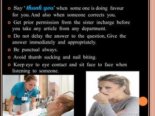  Say ‘ thank you’ when some one is doing favour
for you. And also when someone corrects you.
 Get prior permission from the sister incharge before
you take any article from any department.
 Do not delay the answer to the question, Give the
answer immediately and appropriately.
 Be punctual always.
 Avoid thumb sucking and nail biting.
 Keep eye to eye contact and sit face to face when
listening to someone.
 