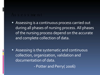 Assessment Assessing is a continuous process carried out during all phases of nursing process. All phases of the nursing process depend on the accurate and complete collection of data. Assessing is the systematic and continuous collection, organization, validation and documentation of data. - Potter and Perry( 2006) 