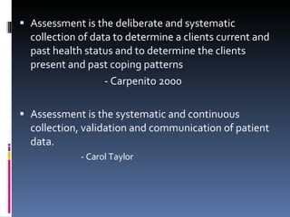 Assessment is the deliberate and systematic collection of data to determine a clients current and past health status and to determine the clients present and past coping patterns - Carpenito 2000   Assessment is the systematic and continuous collection, validation and communication of patient data. - Carol Taylor   