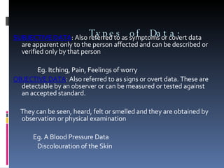   Types of Data:   SUBJECTIVE DATA : Also referred to as symptoms or covert data are apparent only to the person affected and can be described or verified only by that person   Eg. Itching, Pain, Feelings of worry OBJECTIVE DATA : Also referred to as signs or overt data. These are detectable by an observer or can be measured or tested against an accepted standard.   They can be seen, heard, felt or smelled and they are obtained by observation or physical examination   Eg. A Blood Pressure Data Discolouration of the Skin   