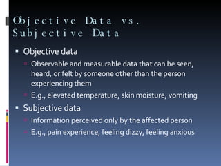 Objective Data vs. Subjective Data Objective data Observable and measurable data that can be seen, heard, or felt by someone other than the person experiencing them E.g., elevated temperature, skin moisture, vomiting Subjective data Information perceived only by the affected person E.g., pain experience, feeling dizzy, feeling anxious 