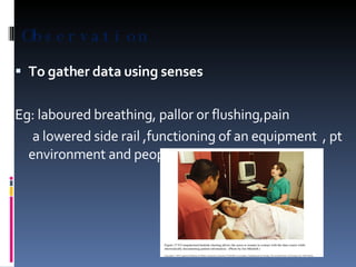 Observation To gather data using senses Eg: laboured breathing, pallor or flushing,pain  a lowered side rail ,functioning of an equipment  , pt environment and people in it etc… 