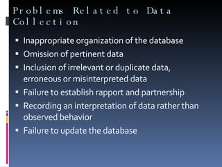 Problems Related to Data Collection Inappropriate organization of the database Omission of pertinent data Inclusion of irrelevant or duplicate data, erroneous or misinterpreted data Failure to establish rapport and partnership Recording an interpretation of data rather than observed behavior Failure to update the database 