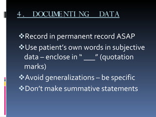 4. DOCUMENTING  DATA Record in permanent record ASAP Use patient’s own words in subjective data – enclose in “ ___” (quotation marks) Avoid generalizations – be specific Don’t make summative statements 