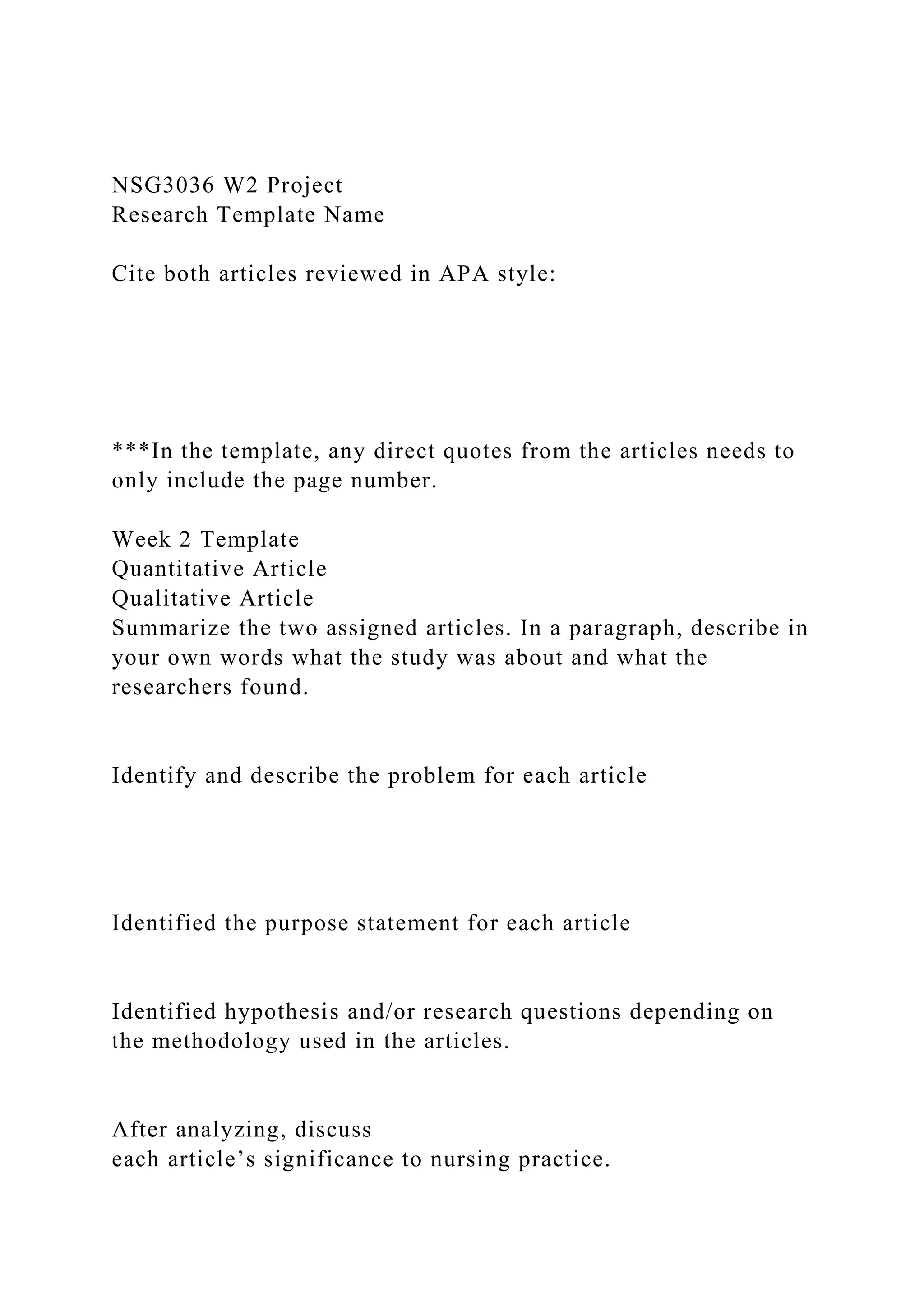 NSG3036 W2 Project
Research Template Name
Cite both articles reviewed in APA style:
***In the template, any direct quotes from the articles needs to
only include the page number.
Week 2 Template
Quantitative Article
Qualitative Article
Summarize the two assigned articles. In a paragraph, describe in
your own words what the study was about and what the
researchers found.
Identify and describe the problem for each article
Identified the purpose statement for each article
Identified hypothesis and/or research questions depending on
the methodology used in the articles.
After analyzing, discuss
each article’s significance to nursing practice.
 