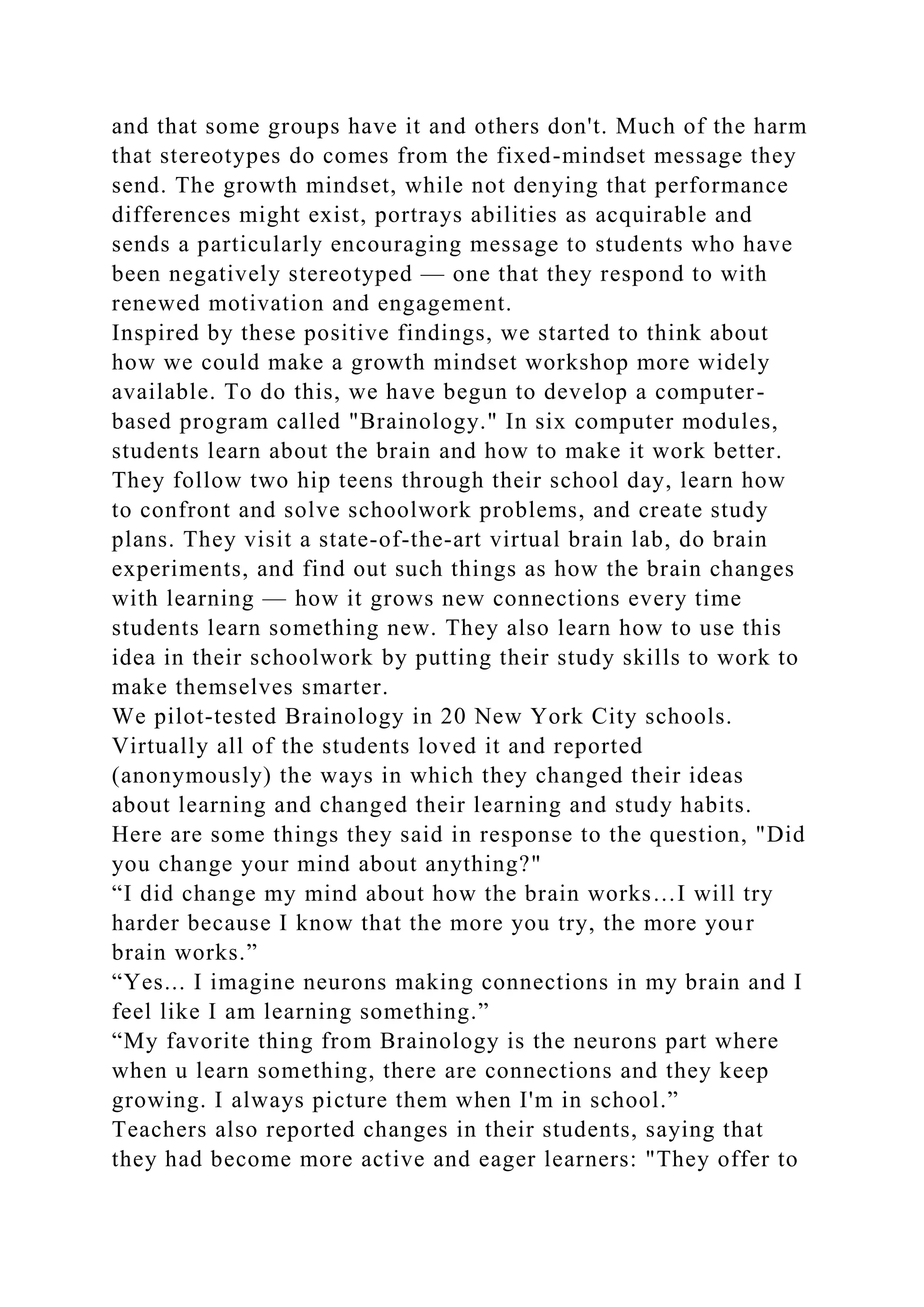 and that some groups have it and others don't. Much of the harm
that stereotypes do comes from the fixed-mindset message they
send. The growth mindset, while not denying that performance
differences might exist, portrays abilities as acquirable and
sends a particularly encouraging message to students who have
been negatively stereotyped — one that they respond to with
renewed motivation and engagement.
Inspired by these positive findings, we started to think about
how we could make a growth mindset workshop more widely
available. To do this, we have begun to develop a computer-
based program called "Brainology." In six computer modules,
students learn about the brain and how to make it work better.
They follow two hip teens through their school day, learn how
to confront and solve schoolwork problems, and create study
plans. They visit a state-of-the-art virtual brain lab, do brain
experiments, and find out such things as how the brain changes
with learning — how it grows new connections every time
students learn something new. They also learn how to use this
idea in their schoolwork by putting their study skills to work to
make themselves smarter.
We pilot-tested Brainology in 20 New York City schools.
Virtually all of the students loved it and reported
(anonymously) the ways in which they changed their ideas
about learning and changed their learning and study habits.
Here are some things they said in response to the question, "Did
you change your mind about anything?"
“I did change my mind about how the brain works…I will try
harder because I know that the more you try, the more your
brain works.”
“Yes... I imagine neurons making connections in my brain and I
feel like I am learning something.”
“My favorite thing from Brainology is the neurons part where
when u learn something, there are connections and they keep
growing. I always picture them when I'm in school.”
Teachers also reported changes in their students, saying that
they had become more active and eager learners: "They offer to
 