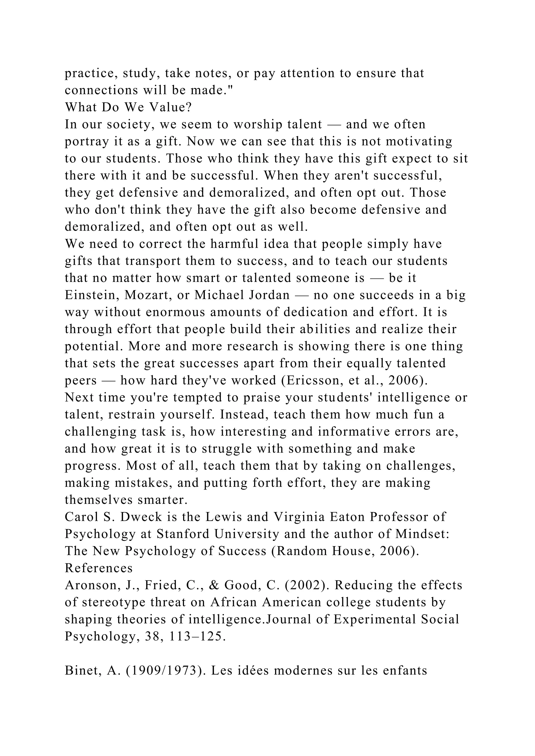 practice, study, take notes, or pay attention to ensure that
connections will be made."
What Do We Value?
In our society, we seem to worship talent — and we often
portray it as a gift. Now we can see that this is not motivating
to our students. Those who think they have this gift expect to sit
there with it and be successful. When they aren't successful,
they get defensive and demoralized, and often opt out. Those
who don't think they have the gift also become defensive and
demoralized, and often opt out as well.
We need to correct the harmful idea that people simply have
gifts that transport them to success, and to teach our students
that no matter how smart or talented someone is — be it
Einstein, Mozart, or Michael Jordan — no one succeeds in a big
way without enormous amounts of dedication and effort. It is
through effort that people build their abilities and realize their
potential. More and more research is showing there is one thing
that sets the great successes apart from their equally talented
peers — how hard they've worked (Ericsson, et al., 2006).
Next time you're tempted to praise your students' intelligence or
talent, restrain yourself. Instead, teach them how much fun a
challenging task is, how interesting and informative errors are,
and how great it is to struggle with something and make
progress. Most of all, teach them that by taking on challenges,
making mistakes, and putting forth effort, they are making
themselves smarter.
Carol S. Dweck is the Lewis and Virginia Eaton Professor of
Psychology at Stanford University and the author of Mindset:
The New Psychology of Success (Random House, 2006).
References
Aronson, J., Fried, C., & Good, C. (2002). Reducing the effects
of stereotype threat on African American college students by
shaping theories of intelligence.Journal of Experimental Social
Psychology, 38, 113–125.
Binet, A. (1909/1973). Les idées modernes sur les enfants
 