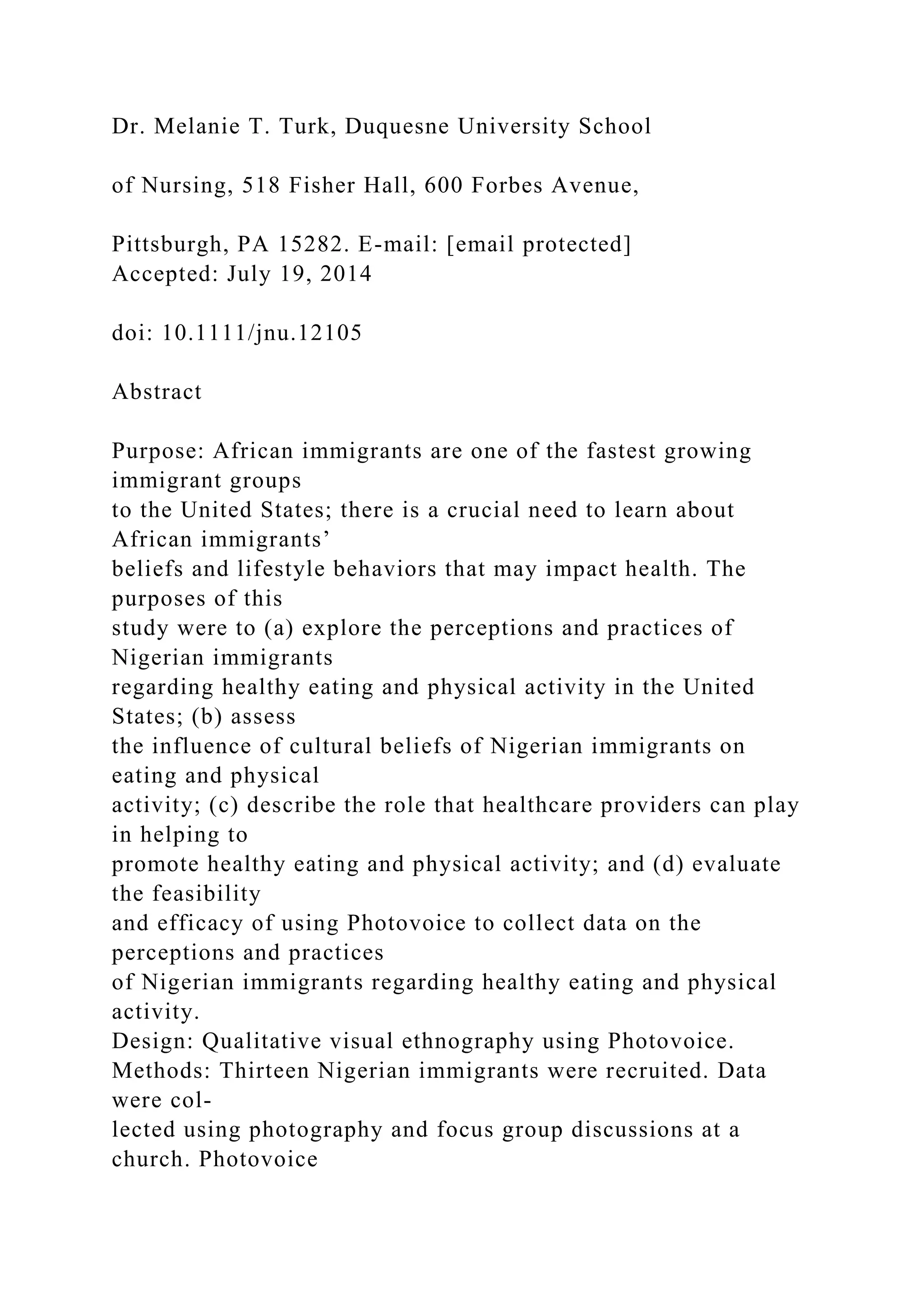 Dr. Melanie T. Turk, Duquesne University School
of Nursing, 518 Fisher Hall, 600 Forbes Avenue,
Pittsburgh, PA 15282. E-mail: [email protected]
Accepted: July 19, 2014
doi: 10.1111/jnu.12105
Abstract
Purpose: African immigrants are one of the fastest growing
immigrant groups
to the United States; there is a crucial need to learn about
African immigrants’
beliefs and lifestyle behaviors that may impact health. The
purposes of this
study were to (a) explore the perceptions and practices of
Nigerian immigrants
regarding healthy eating and physical activity in the United
States; (b) assess
the influence of cultural beliefs of Nigerian immigrants on
eating and physical
activity; (c) describe the role that healthcare providers can play
in helping to
promote healthy eating and physical activity; and (d) evaluate
the feasibility
and efficacy of using Photovoice to collect data on the
perceptions and practices
of Nigerian immigrants regarding healthy eating and physical
activity.
Design: Qualitative visual ethnography using Photovoice.
Methods: Thirteen Nigerian immigrants were recruited. Data
were col-
lected using photography and focus group discussions at a
church. Photovoice
 