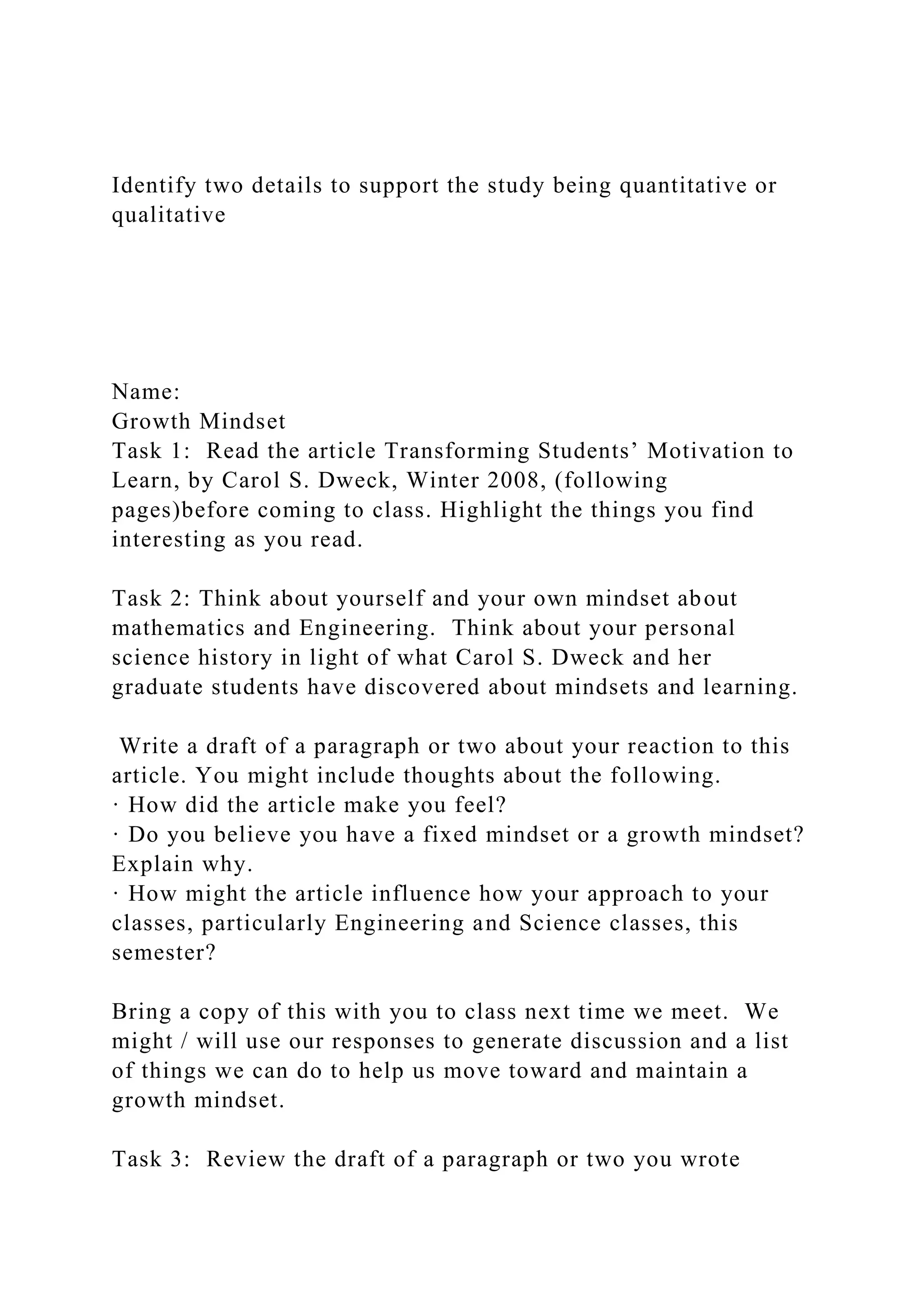 Identify two details to support the study being quantitative or
qualitative
Name:
Growth Mindset
Task 1: Read the article Transforming Students’ Motivation to
Learn, by Carol S. Dweck, Winter 2008, (following
pages)before coming to class. Highlight the things you find
interesting as you read.
Task 2: Think about yourself and your own mindset about
mathematics and Engineering. Think about your personal
science history in light of what Carol S. Dweck and her
graduate students have discovered about mindsets and learning.
Write a draft of a paragraph or two about your reaction to this
article. You might include thoughts about the following.
· How did the article make you feel?
· Do you believe you have a fixed mindset or a growth mindset?
Explain why.
· How might the article influence how your approach to your
classes, particularly Engineering and Science classes, this
semester?
Bring a copy of this with you to class next time we meet. We
might / will use our responses to generate discussion and a list
of things we can do to help us move toward and maintain a
growth mindset.
Task 3: Review the draft of a paragraph or two you wrote
 
