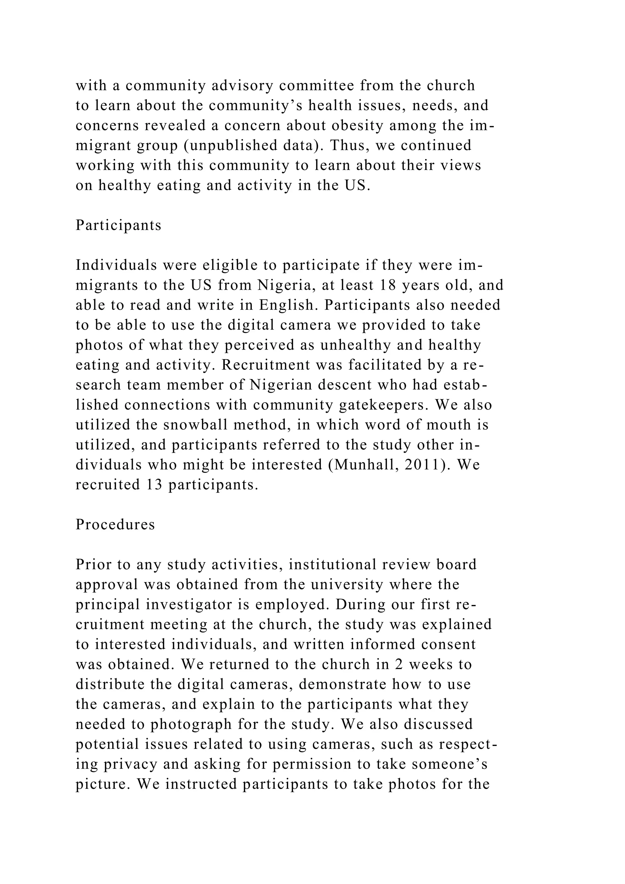 with a community advisory committee from the church
to learn about the community’s health issues, needs, and
concerns revealed a concern about obesity among the im-
migrant group (unpublished data). Thus, we continued
working with this community to learn about their views
on healthy eating and activity in the US.
Participants
Individuals were eligible to participate if they were im-
migrants to the US from Nigeria, at least 18 years old, and
able to read and write in English. Participants also needed
to be able to use the digital camera we provided to take
photos of what they perceived as unhealthy and healthy
eating and activity. Recruitment was facilitated by a re-
search team member of Nigerian descent who had estab-
lished connections with community gatekeepers. We also
utilized the snowball method, in which word of mouth is
utilized, and participants referred to the study other in-
dividuals who might be interested (Munhall, 2011). We
recruited 13 participants.
Procedures
Prior to any study activities, institutional review board
approval was obtained from the university where the
principal investigator is employed. During our first re-
cruitment meeting at the church, the study was explained
to interested individuals, and written informed consent
was obtained. We returned to the church in 2 weeks to
distribute the digital cameras, demonstrate how to use
the cameras, and explain to the participants what they
needed to photograph for the study. We also discussed
potential issues related to using cameras, such as respect-
ing privacy and asking for permission to take someone’s
picture. We instructed participants to take photos for the
 