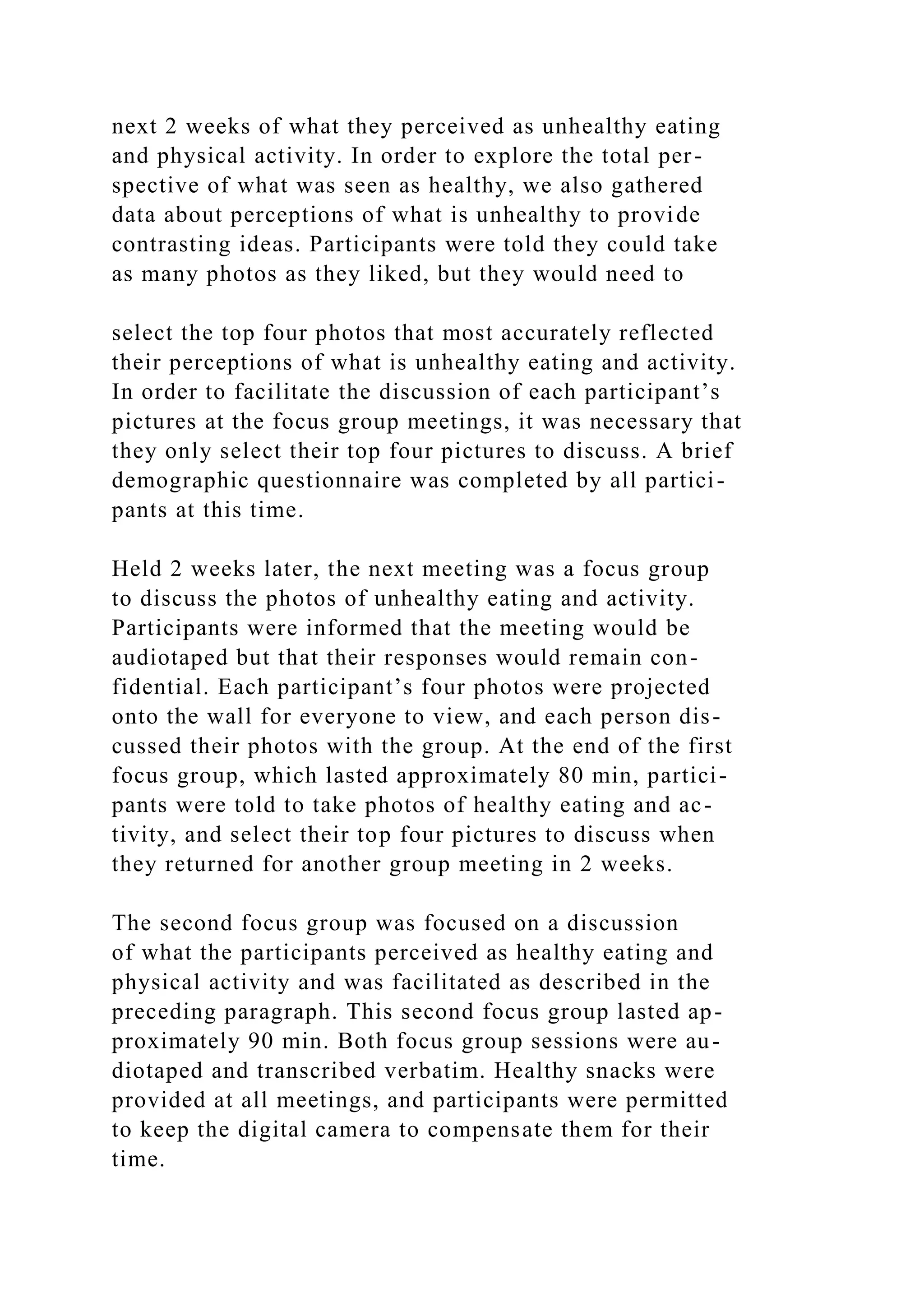 next 2 weeks of what they perceived as unhealthy eating
and physical activity. In order to explore the total per-
spective of what was seen as healthy, we also gathered
data about perceptions of what is unhealthy to provide
contrasting ideas. Participants were told they could take
as many photos as they liked, but they would need to
select the top four photos that most accurately reflected
their perceptions of what is unhealthy eating and activity.
In order to facilitate the discussion of each participant’s
pictures at the focus group meetings, it was necessary that
they only select their top four pictures to discuss. A brief
demographic questionnaire was completed by all partici-
pants at this time.
Held 2 weeks later, the next meeting was a focus group
to discuss the photos of unhealthy eating and activity.
Participants were informed that the meeting would be
audiotaped but that their responses would remain con-
fidential. Each participant’s four photos were projected
onto the wall for everyone to view, and each person dis-
cussed their photos with the group. At the end of the first
focus group, which lasted approximately 80 min, partici-
pants were told to take photos of healthy eating and ac-
tivity, and select their top four pictures to discuss when
they returned for another group meeting in 2 weeks.
The second focus group was focused on a discussion
of what the participants perceived as healthy eating and
physical activity and was facilitated as described in the
preceding paragraph. This second focus group lasted ap-
proximately 90 min. Both focus group sessions were au-
diotaped and transcribed verbatim. Healthy snacks were
provided at all meetings, and participants were permitted
to keep the digital camera to compensate them for their
time.
 