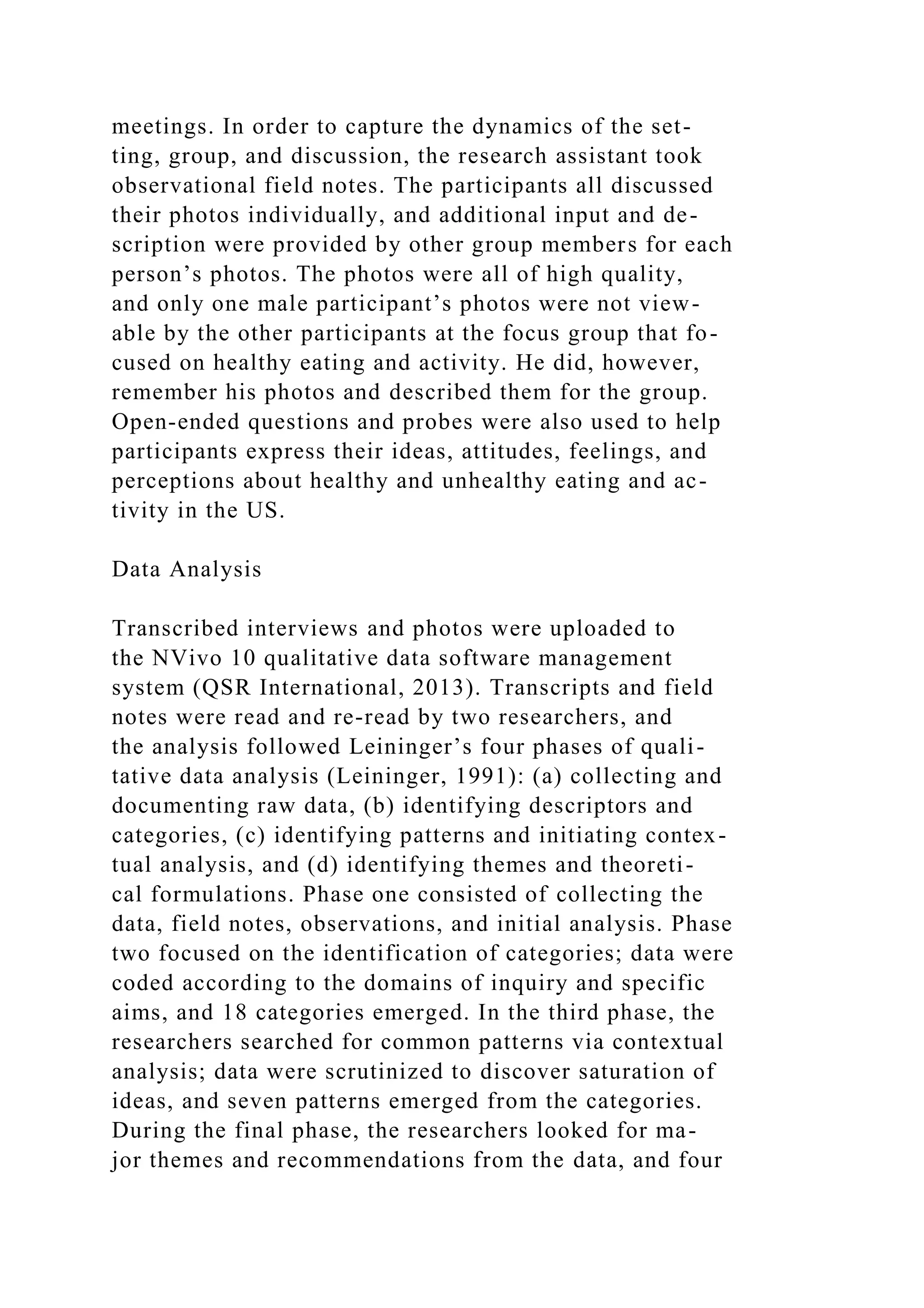 meetings. In order to capture the dynamics of the set-
ting, group, and discussion, the research assistant took
observational field notes. The participants all discussed
their photos individually, and additional input and de-
scription were provided by other group members for each
person’s photos. The photos were all of high quality,
and only one male participant’s photos were not view-
able by the other participants at the focus group that fo-
cused on healthy eating and activity. He did, however,
remember his photos and described them for the group.
Open-ended questions and probes were also used to help
participants express their ideas, attitudes, feelings, and
perceptions about healthy and unhealthy eating and ac-
tivity in the US.
Data Analysis
Transcribed interviews and photos were uploaded to
the NVivo 10 qualitative data software management
system (QSR International, 2013). Transcripts and field
notes were read and re-read by two researchers, and
the analysis followed Leininger’s four phases of quali-
tative data analysis (Leininger, 1991): (a) collecting and
documenting raw data, (b) identifying descriptors and
categories, (c) identifying patterns and initiating contex-
tual analysis, and (d) identifying themes and theoreti-
cal formulations. Phase one consisted of collecting the
data, field notes, observations, and initial analysis. Phase
two focused on the identification of categories; data were
coded according to the domains of inquiry and specific
aims, and 18 categories emerged. In the third phase, the
researchers searched for common patterns via contextual
analysis; data were scrutinized to discover saturation of
ideas, and seven patterns emerged from the categories.
During the final phase, the researchers looked for ma-
jor themes and recommendations from the data, and four
 