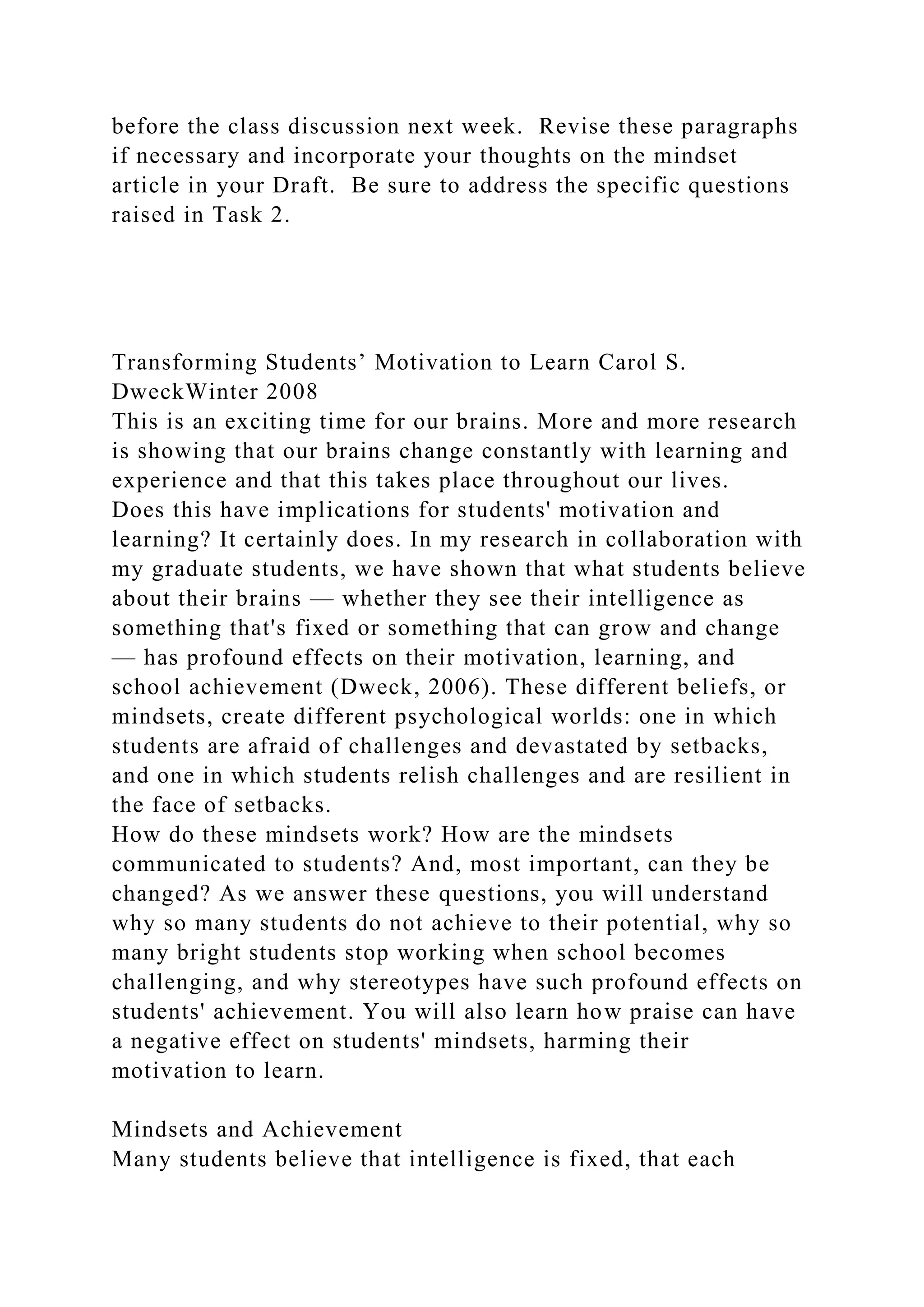 before the class discussion next week. Revise these paragraphs
if necessary and incorporate your thoughts on the mindset
article in your Draft. Be sure to address the specific questions
raised in Task 2.
Transforming Students’ Motivation to Learn Carol S.
DweckWinter 2008
This is an exciting time for our brains. More and more research
is showing that our brains change constantly with learning and
experience and that this takes place throughout our lives.
Does this have implications for students' motivation and
learning? It certainly does. In my research in collaboration with
my graduate students, we have shown that what students believe
about their brains — whether they see their intelligence as
something that's fixed or something that can grow and change
— has profound effects on their motivation, learning, and
school achievement (Dweck, 2006). These different beliefs, or
mindsets, create different psychological worlds: one in which
students are afraid of challenges and devastated by setbacks,
and one in which students relish challenges and are resilient in
the face of setbacks.
How do these mindsets work? How are the mindsets
communicated to students? And, most important, can they be
changed? As we answer these questions, you will understand
why so many students do not achieve to their potential, why so
many bright students stop working when school becomes
challenging, and why stereotypes have such profound effects on
students' achievement. You will also learn how praise can have
a negative effect on students' mindsets, harming their
motivation to learn.
Mindsets and Achievement
Many students believe that intelligence is fixed, that each
 