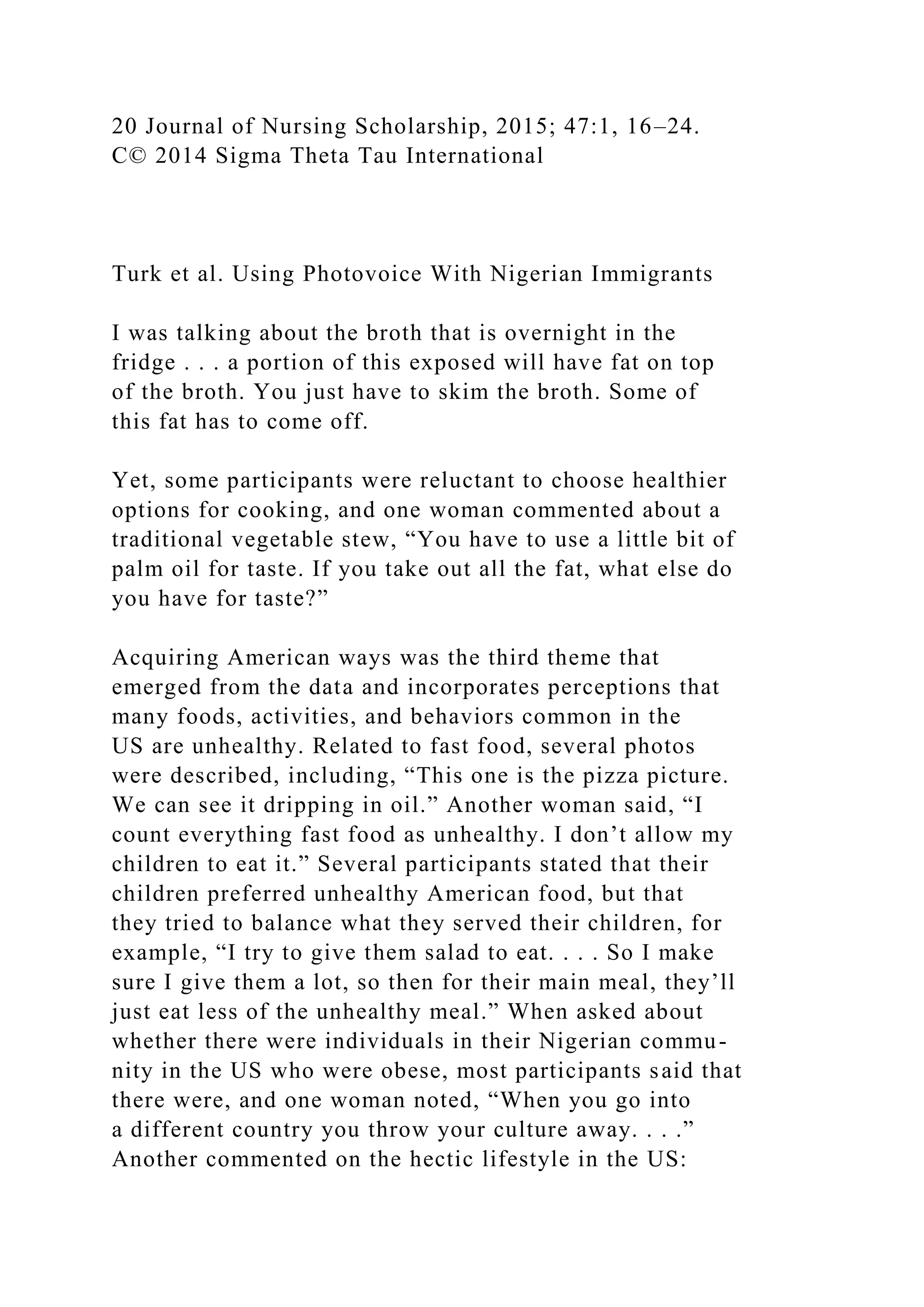 20 Journal of Nursing Scholarship, 2015; 47:1, 16–24.
C© 2014 Sigma Theta Tau International
Turk et al. Using Photovoice With Nigerian Immigrants
I was talking about the broth that is overnight in the
fridge . . . a portion of this exposed will have fat on top
of the broth. You just have to skim the broth. Some of
this fat has to come off.
Yet, some participants were reluctant to choose healthier
options for cooking, and one woman commented about a
traditional vegetable stew, “You have to use a little bit of
palm oil for taste. If you take out all the fat, what else do
you have for taste?”
Acquiring American ways was the third theme that
emerged from the data and incorporates perceptions that
many foods, activities, and behaviors common in the
US are unhealthy. Related to fast food, several photos
were described, including, “This one is the pizza picture.
We can see it dripping in oil.” Another woman said, “I
count everything fast food as unhealthy. I don’t allow my
children to eat it.” Several participants stated that their
children preferred unhealthy American food, but that
they tried to balance what they served their children, for
example, “I try to give them salad to eat. . . . So I make
sure I give them a lot, so then for their main meal, they’ll
just eat less of the unhealthy meal.” When asked about
whether there were individuals in their Nigerian commu-
nity in the US who were obese, most participants said that
there were, and one woman noted, “When you go into
a different country you throw your culture away. . . .”
Another commented on the hectic lifestyle in the US:
 