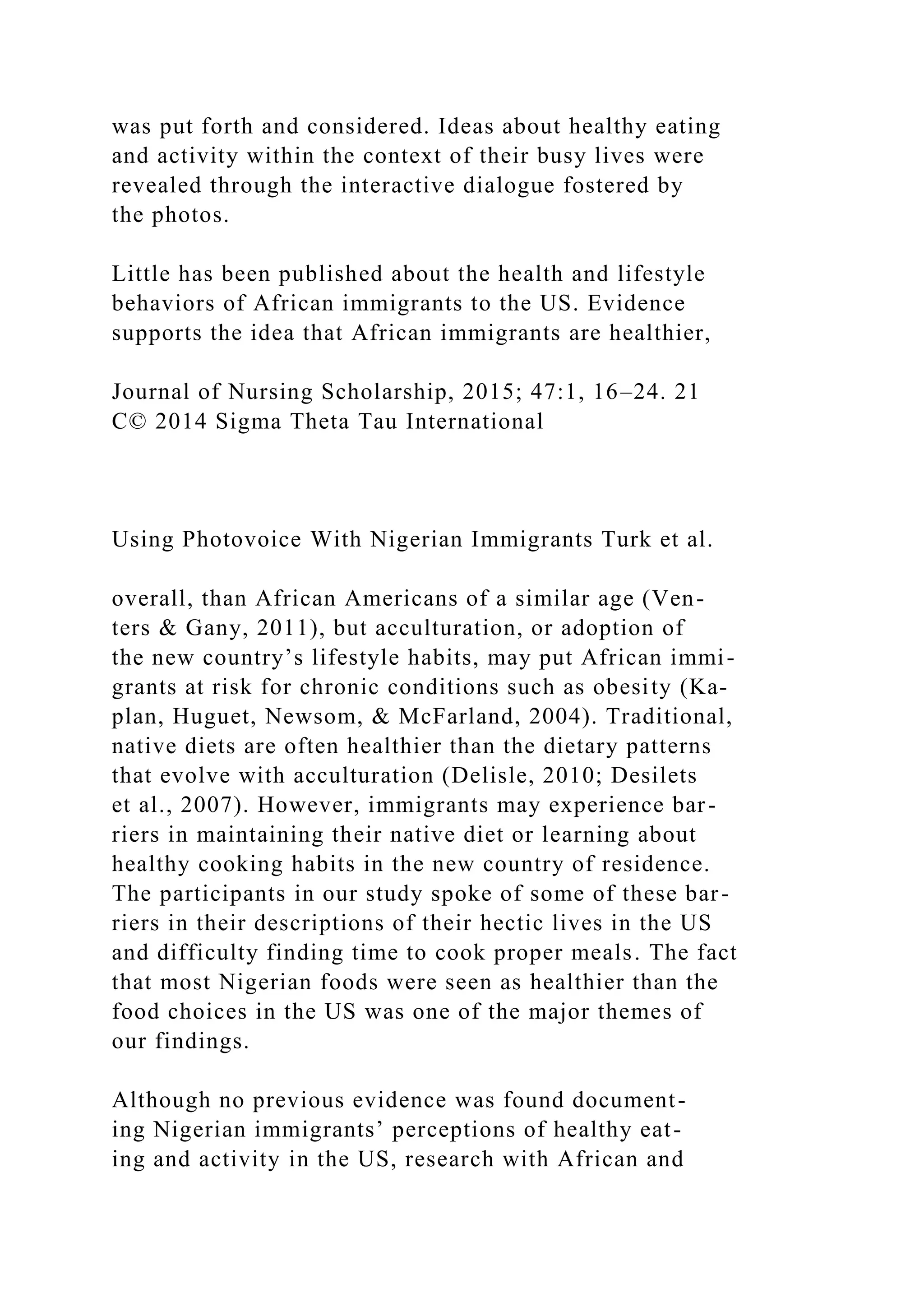 was put forth and considered. Ideas about healthy eating
and activity within the context of their busy lives were
revealed through the interactive dialogue fostered by
the photos.
Little has been published about the health and lifestyle
behaviors of African immigrants to the US. Evidence
supports the idea that African immigrants are healthier,
Journal of Nursing Scholarship, 2015; 47:1, 16–24. 21
C© 2014 Sigma Theta Tau International
Using Photovoice With Nigerian Immigrants Turk et al.
overall, than African Americans of a similar age (Ven-
ters & Gany, 2011), but acculturation, or adoption of
the new country’s lifestyle habits, may put African immi-
grants at risk for chronic conditions such as obesity (Ka-
plan, Huguet, Newsom, & McFarland, 2004). Traditional,
native diets are often healthier than the dietary patterns
that evolve with acculturation (Delisle, 2010; Desilets
et al., 2007). However, immigrants may experience bar-
riers in maintaining their native diet or learning about
healthy cooking habits in the new country of residence.
The participants in our study spoke of some of these bar-
riers in their descriptions of their hectic lives in the US
and difficulty finding time to cook proper meals. The fact
that most Nigerian foods were seen as healthier than the
food choices in the US was one of the major themes of
our findings.
Although no previous evidence was found document-
ing Nigerian immigrants’ perceptions of healthy eat-
ing and activity in the US, research with African and
 