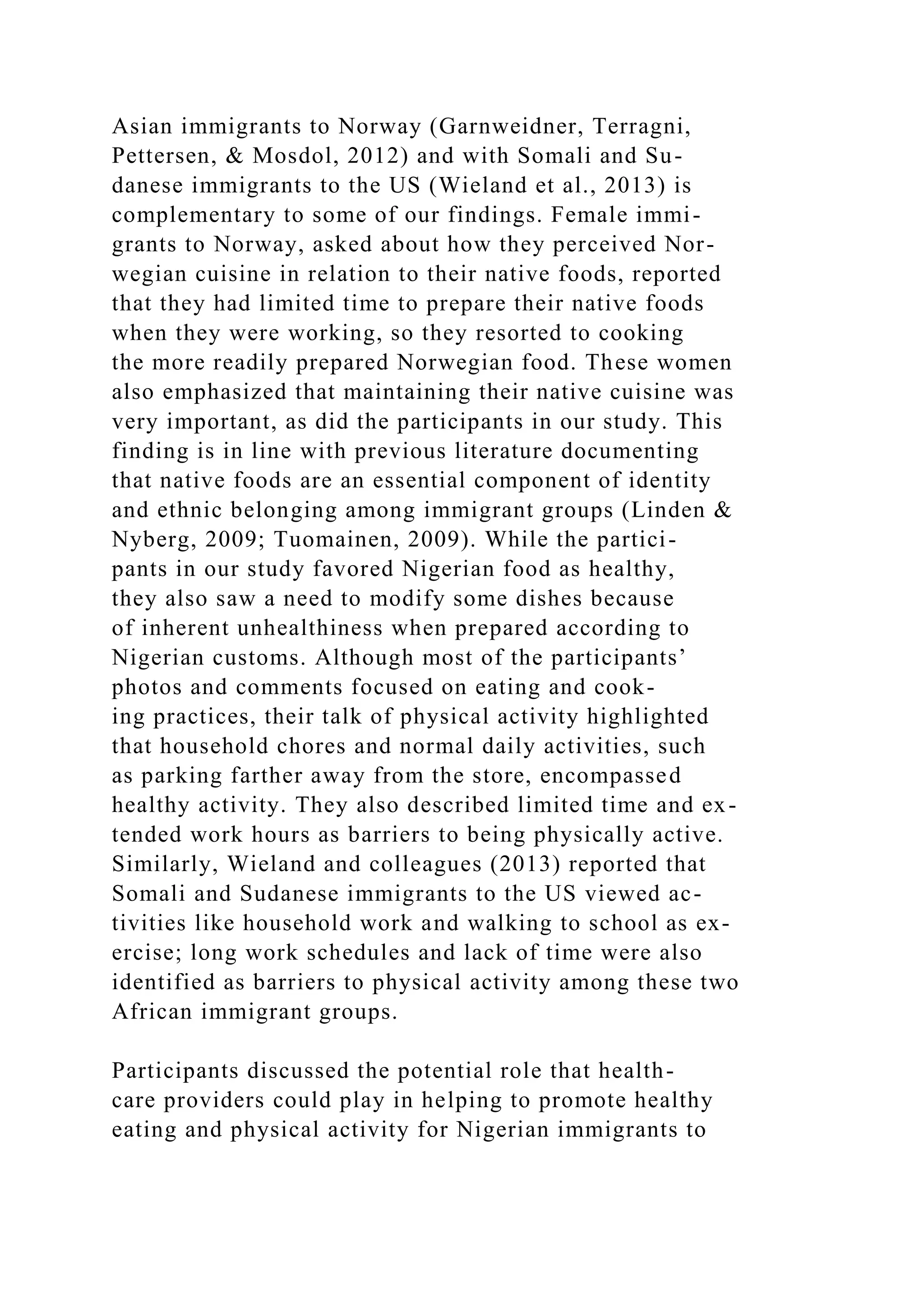 Asian immigrants to Norway (Garnweidner, Terragni,
Pettersen, & Mosdol, 2012) and with Somali and Su-
danese immigrants to the US (Wieland et al., 2013) is
complementary to some of our findings. Female immi-
grants to Norway, asked about how they perceived Nor-
wegian cuisine in relation to their native foods, reported
that they had limited time to prepare their native foods
when they were working, so they resorted to cooking
the more readily prepared Norwegian food. These women
also emphasized that maintaining their native cuisine was
very important, as did the participants in our study. This
finding is in line with previous literature documenting
that native foods are an essential component of identity
and ethnic belonging among immigrant groups (Linden &
Nyberg, 2009; Tuomainen, 2009). While the partici-
pants in our study favored Nigerian food as healthy,
they also saw a need to modify some dishes because
of inherent unhealthiness when prepared according to
Nigerian customs. Although most of the participants’
photos and comments focused on eating and cook-
ing practices, their talk of physical activity highlighted
that household chores and normal daily activities, such
as parking farther away from the store, encompassed
healthy activity. They also described limited time and ex-
tended work hours as barriers to being physically active.
Similarly, Wieland and colleagues (2013) reported that
Somali and Sudanese immigrants to the US viewed ac-
tivities like household work and walking to school as ex-
ercise; long work schedules and lack of time were also
identified as barriers to physical activity among these two
African immigrant groups.
Participants discussed the potential role that health-
care providers could play in helping to promote healthy
eating and physical activity for Nigerian immigrants to
 