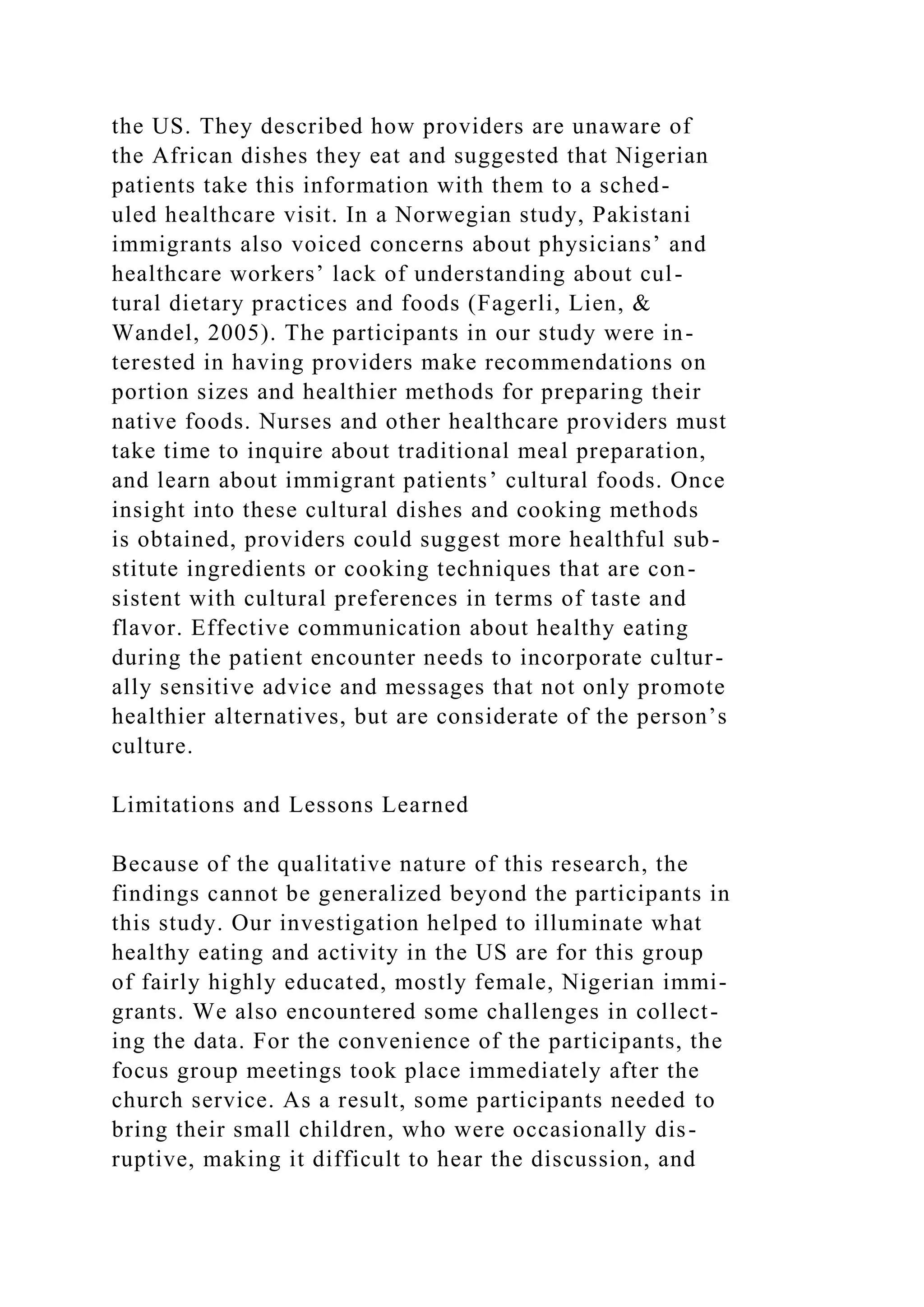 the US. They described how providers are unaware of
the African dishes they eat and suggested that Nigerian
patients take this information with them to a sched-
uled healthcare visit. In a Norwegian study, Pakistani
immigrants also voiced concerns about physicians’ and
healthcare workers’ lack of understanding about cul-
tural dietary practices and foods (Fagerli, Lien, &
Wandel, 2005). The participants in our study were in-
terested in having providers make recommendations on
portion sizes and healthier methods for preparing their
native foods. Nurses and other healthcare providers must
take time to inquire about traditional meal preparation,
and learn about immigrant patients’ cultural foods. Once
insight into these cultural dishes and cooking methods
is obtained, providers could suggest more healthful sub-
stitute ingredients or cooking techniques that are con-
sistent with cultural preferences in terms of taste and
flavor. Effective communication about healthy eating
during the patient encounter needs to incorporate cultur-
ally sensitive advice and messages that not only promote
healthier alternatives, but are considerate of the person’s
culture.
Limitations and Lessons Learned
Because of the qualitative nature of this research, the
findings cannot be generalized beyond the participants in
this study. Our investigation helped to illuminate what
healthy eating and activity in the US are for this group
of fairly highly educated, mostly female, Nigerian immi-
grants. We also encountered some challenges in collect-
ing the data. For the convenience of the participants, the
focus group meetings took place immediately after the
church service. As a result, some participants needed to
bring their small children, who were occasionally dis-
ruptive, making it difficult to hear the discussion, and
 