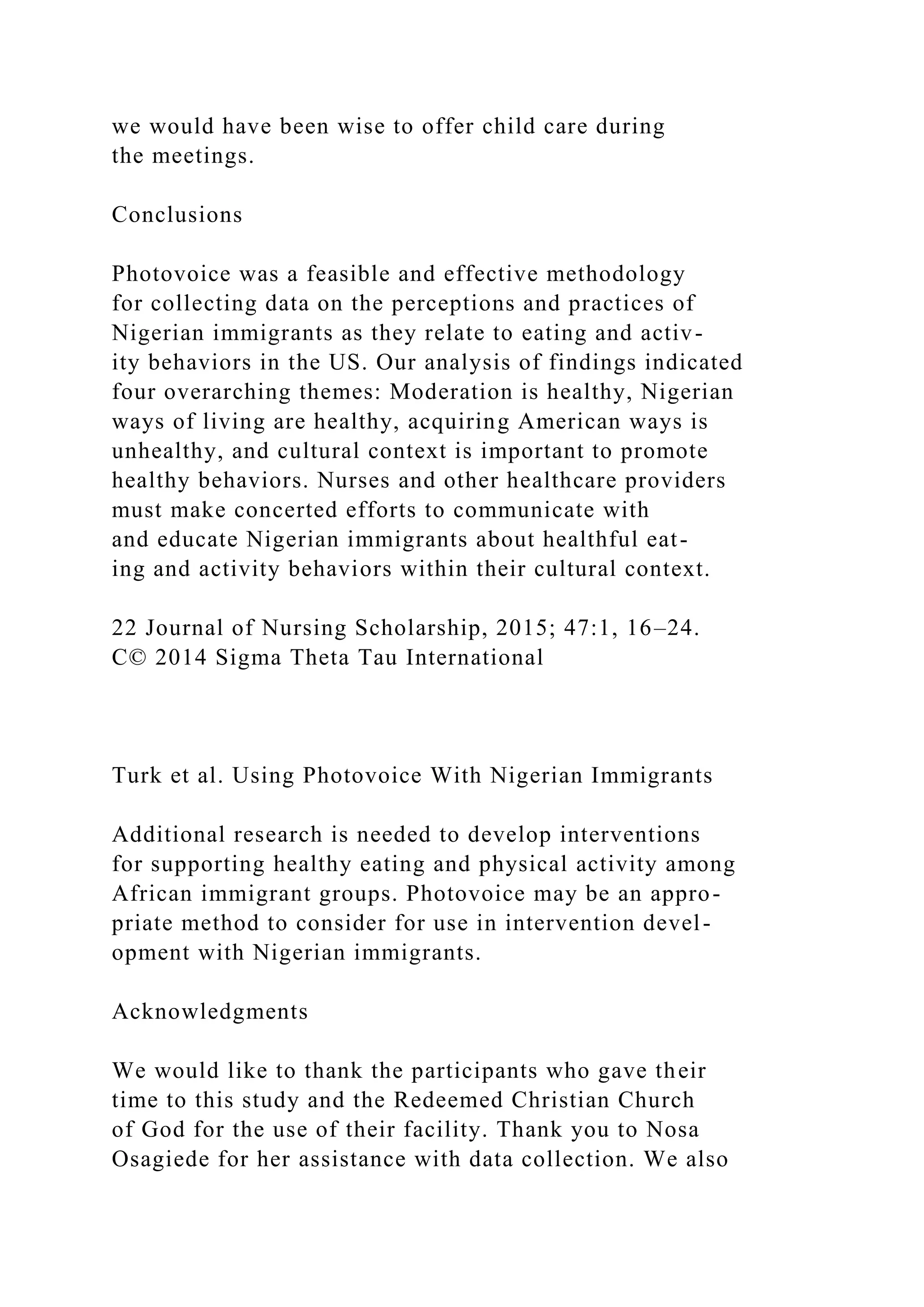 we would have been wise to offer child care during
the meetings.
Conclusions
Photovoice was a feasible and effective methodology
for collecting data on the perceptions and practices of
Nigerian immigrants as they relate to eating and activ-
ity behaviors in the US. Our analysis of findings indicated
four overarching themes: Moderation is healthy, Nigerian
ways of living are healthy, acquiring American ways is
unhealthy, and cultural context is important to promote
healthy behaviors. Nurses and other healthcare providers
must make concerted efforts to communicate with
and educate Nigerian immigrants about healthful eat-
ing and activity behaviors within their cultural context.
22 Journal of Nursing Scholarship, 2015; 47:1, 16–24.
C© 2014 Sigma Theta Tau International
Turk et al. Using Photovoice With Nigerian Immigrants
Additional research is needed to develop interventions
for supporting healthy eating and physical activity among
African immigrant groups. Photovoice may be an appro-
priate method to consider for use in intervention devel-
opment with Nigerian immigrants.
Acknowledgments
We would like to thank the participants who gave their
time to this study and the Redeemed Christian Church
of God for the use of their facility. Thank you to Nosa
Osagiede for her assistance with data collection. We also
 