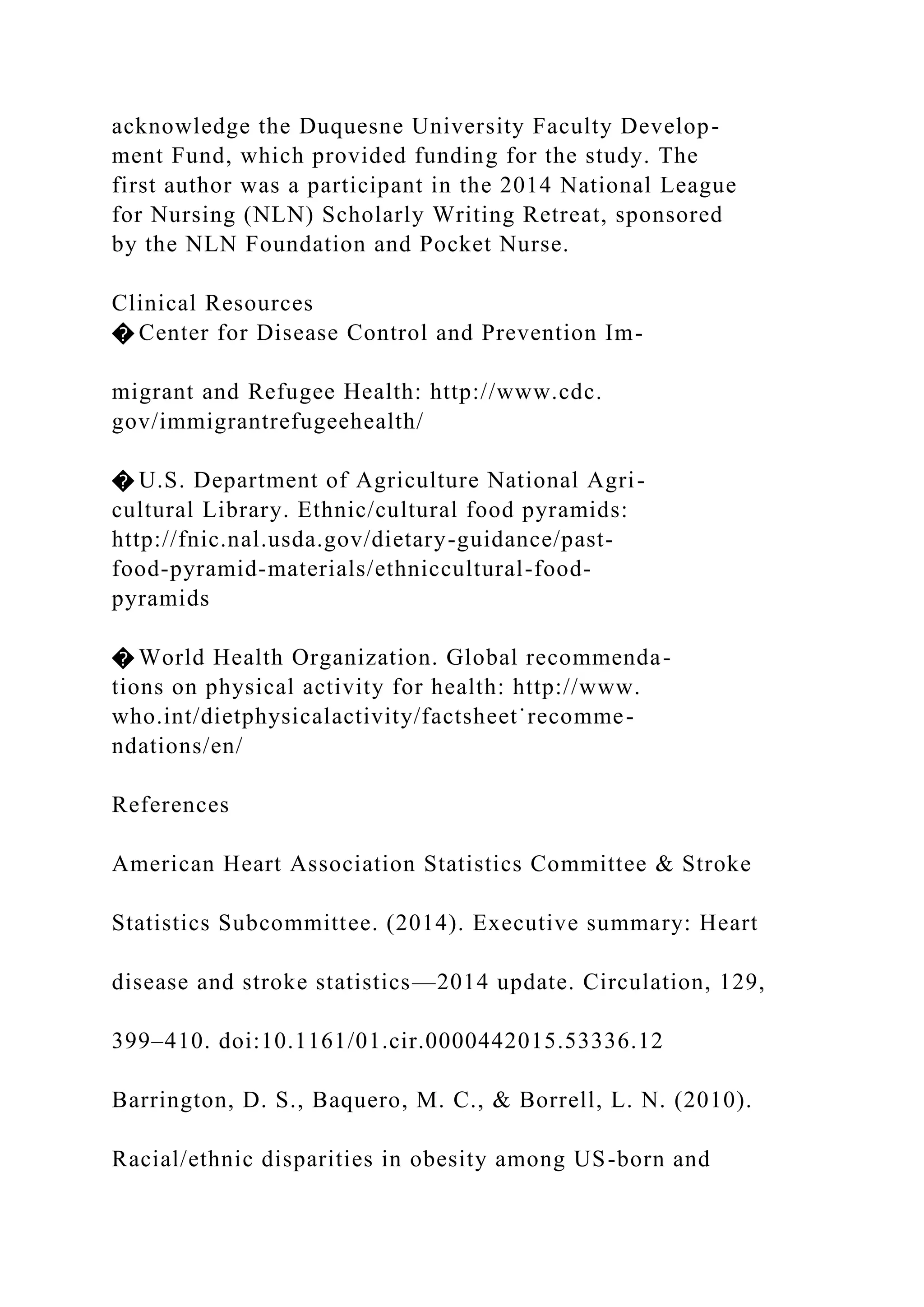 acknowledge the Duquesne University Faculty Develop-
ment Fund, which provided funding for the study. The
first author was a participant in the 2014 National League
for Nursing (NLN) Scholarly Writing Retreat, sponsored
by the NLN Foundation and Pocket Nurse.
Clinical Resources
� Center for Disease Control and Prevention Im-
migrant and Refugee Health: http://www.cdc.
gov/immigrantrefugeehealth/
� U.S. Department of Agriculture National Agri-
cultural Library. Ethnic/cultural food pyramids:
http://fnic.nal.usda.gov/dietary-guidance/past-
food-pyramid-materials/ethniccultural-food-
pyramids
� World Health Organization. Global recommenda-
tions on physical activity for health: http://www.
who.int/dietphysicalactivity/factsheet˙recomme-
ndations/en/
References
American Heart Association Statistics Committee & Stroke
Statistics Subcommittee. (2014). Executive summary: Heart
disease and stroke statistics—2014 update. Circulation, 129,
399–410. doi:10.1161/01.cir.0000442015.53336.12
Barrington, D. S., Baquero, M. C., & Borrell, L. N. (2010).
Racial/ethnic disparities in obesity among US-born and
 