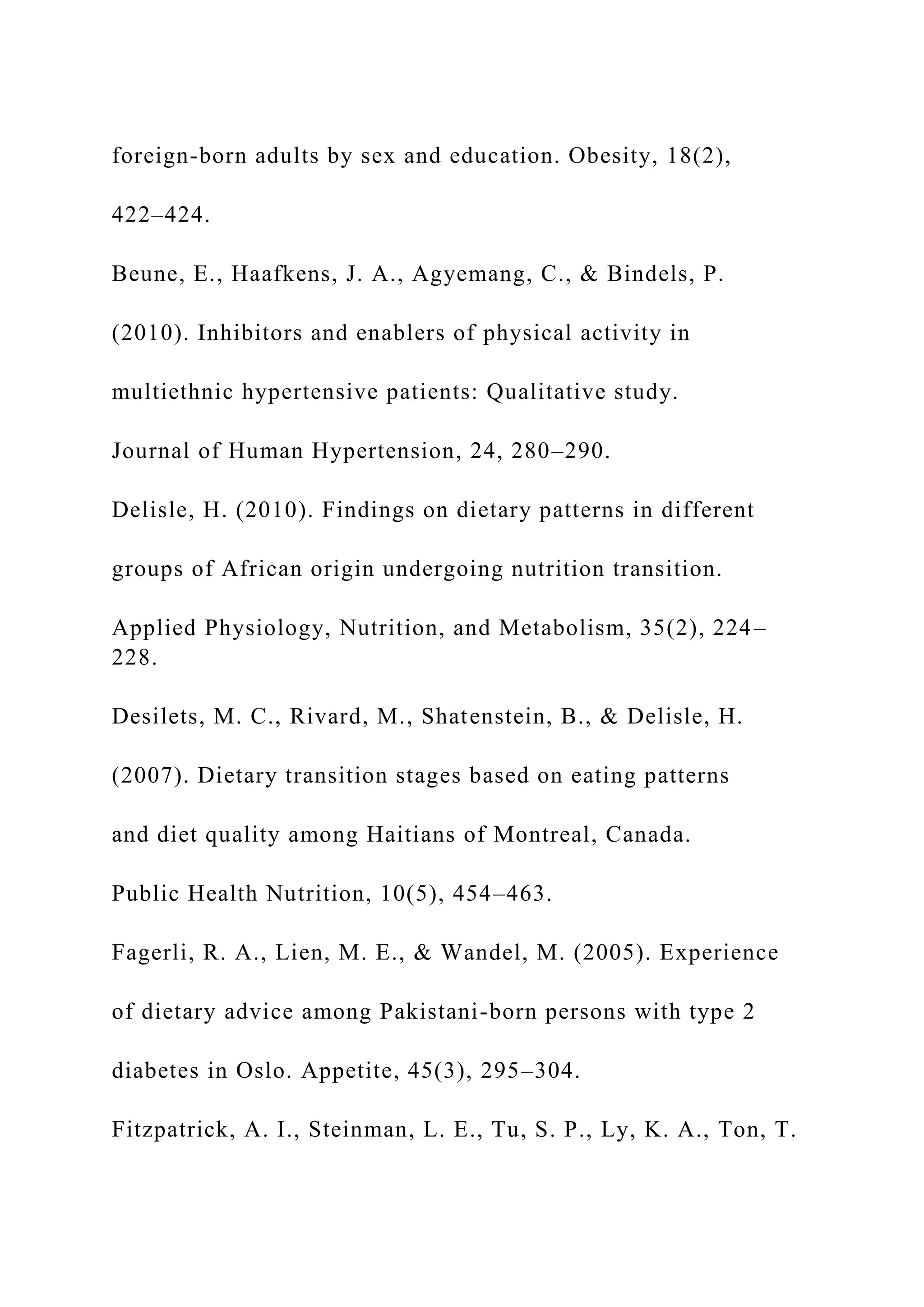 foreign-born adults by sex and education. Obesity, 18(2),
422–424.
Beune, E., Haafkens, J. A., Agyemang, C., & Bindels, P.
(2010). Inhibitors and enablers of physical activity in
multiethnic hypertensive patients: Qualitative study.
Journal of Human Hypertension, 24, 280–290.
Delisle, H. (2010). Findings on dietary patterns in different
groups of African origin undergoing nutrition transition.
Applied Physiology, Nutrition, and Metabolism, 35(2), 224–
228.
Desilets, M. C., Rivard, M., Shatenstein, B., & Delisle, H.
(2007). Dietary transition stages based on eating patterns
and diet quality among Haitians of Montreal, Canada.
Public Health Nutrition, 10(5), 454–463.
Fagerli, R. A., Lien, M. E., & Wandel, M. (2005). Experience
of dietary advice among Pakistani-born persons with type 2
diabetes in Oslo. Appetite, 45(3), 295–304.
Fitzpatrick, A. I., Steinman, L. E., Tu, S. P., Ly, K. A., Ton, T.
 