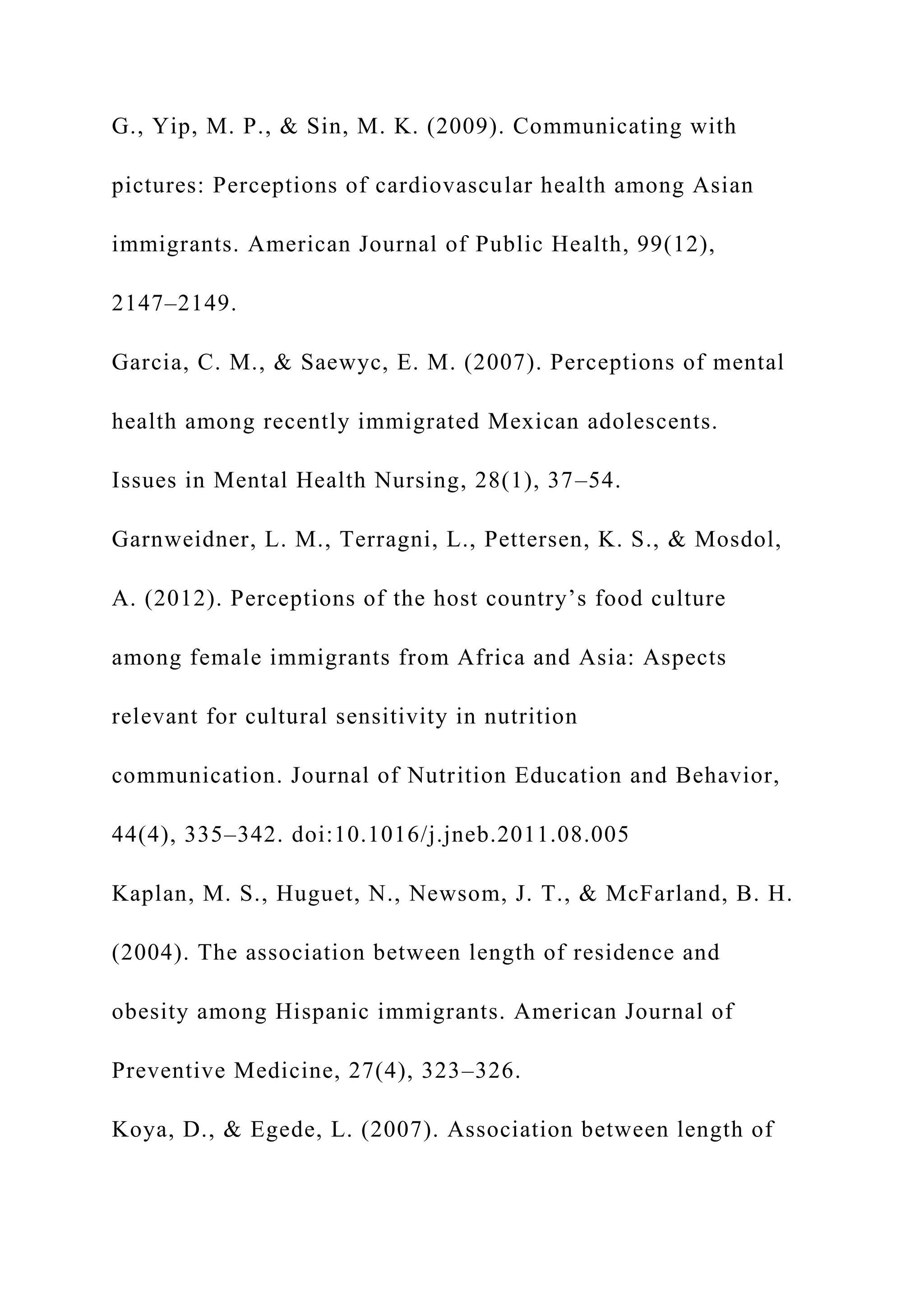 G., Yip, M. P., & Sin, M. K. (2009). Communicating with
pictures: Perceptions of cardiovascular health among Asian
immigrants. American Journal of Public Health, 99(12),
2147–2149.
Garcia, C. M., & Saewyc, E. M. (2007). Perceptions of mental
health among recently immigrated Mexican adolescents.
Issues in Mental Health Nursing, 28(1), 37–54.
Garnweidner, L. M., Terragni, L., Pettersen, K. S., & Mosdol,
A. (2012). Perceptions of the host country’s food culture
among female immigrants from Africa and Asia: Aspects
relevant for cultural sensitivity in nutrition
communication. Journal of Nutrition Education and Behavior,
44(4), 335–342. doi:10.1016/j.jneb.2011.08.005
Kaplan, M. S., Huguet, N., Newsom, J. T., & McFarland, B. H.
(2004). The association between length of residence and
obesity among Hispanic immigrants. American Journal of
Preventive Medicine, 27(4), 323–326.
Koya, D., & Egede, L. (2007). Association between length of
 