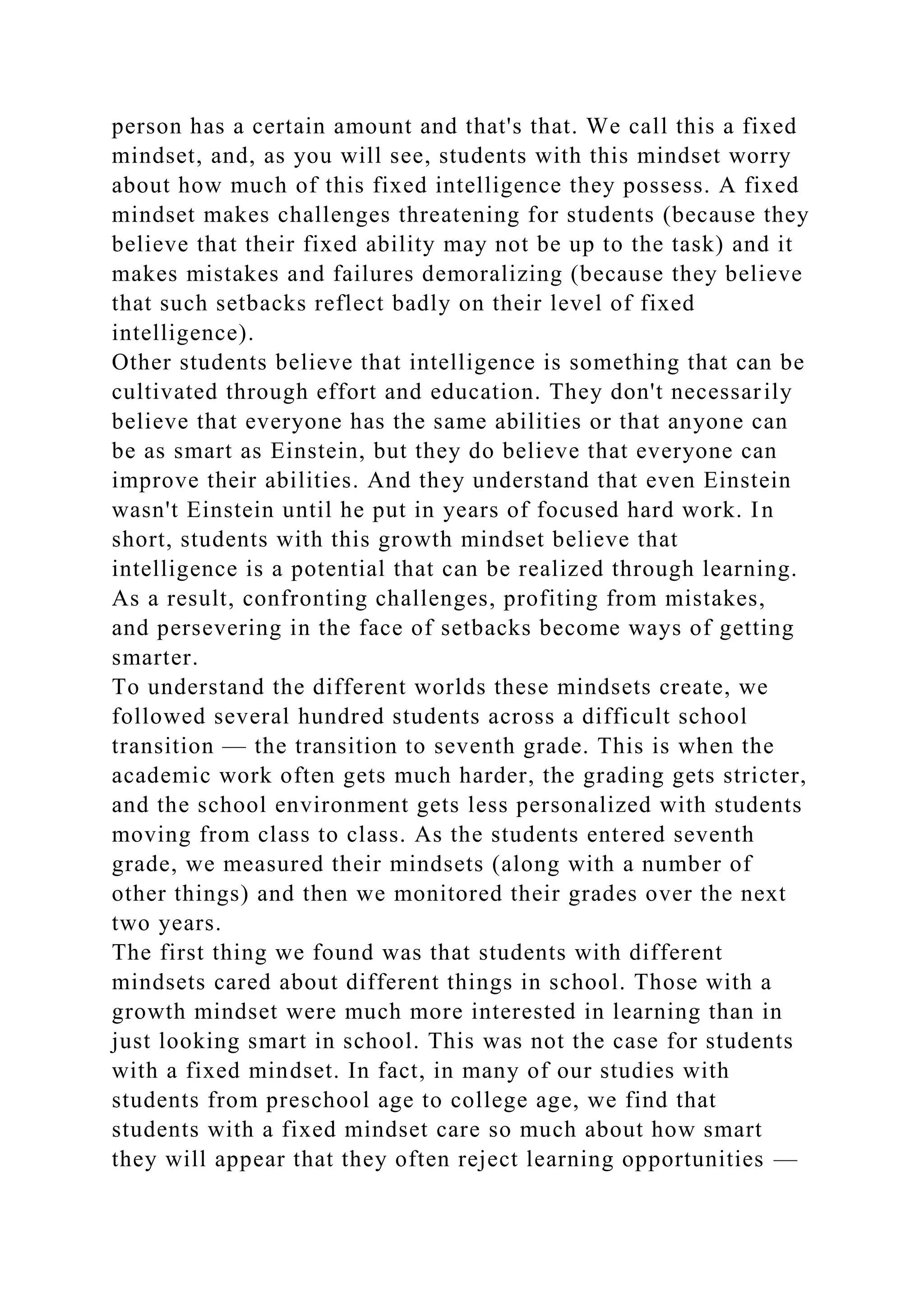 person has a certain amount and that's that. We call this a fixed
mindset, and, as you will see, students with this mindset worry
about how much of this fixed intelligence they possess. A fixed
mindset makes challenges threatening for students (because they
believe that their fixed ability may not be up to the task) and it
makes mistakes and failures demoralizing (because they believe
that such setbacks reflect badly on their level of fixed
intelligence).
Other students believe that intelligence is something that can be
cultivated through effort and education. They don't necessarily
believe that everyone has the same abilities or that anyone can
be as smart as Einstein, but they do believe that everyone can
improve their abilities. And they understand that even Einstein
wasn't Einstein until he put in years of focused hard work. In
short, students with this growth mindset believe that
intelligence is a potential that can be realized through learning.
As a result, confronting challenges, profiting from mistakes,
and persevering in the face of setbacks become ways of getting
smarter.
To understand the different worlds these mindsets create, we
followed several hundred students across a difficult school
transition — the transition to seventh grade. This is when the
academic work often gets much harder, the grading gets stricter,
and the school environment gets less personalized with students
moving from class to class. As the students entered seventh
grade, we measured their mindsets (along with a number of
other things) and then we monitored their grades over the next
two years.
The first thing we found was that students with different
mindsets cared about different things in school. Those with a
growth mindset were much more interested in learning than in
just looking smart in school. This was not the case for students
with a fixed mindset. In fact, in many of our studies with
students from preschool age to college age, we find that
students with a fixed mindset care so much about how smart
they will appear that they often reject learning opportunities —
 