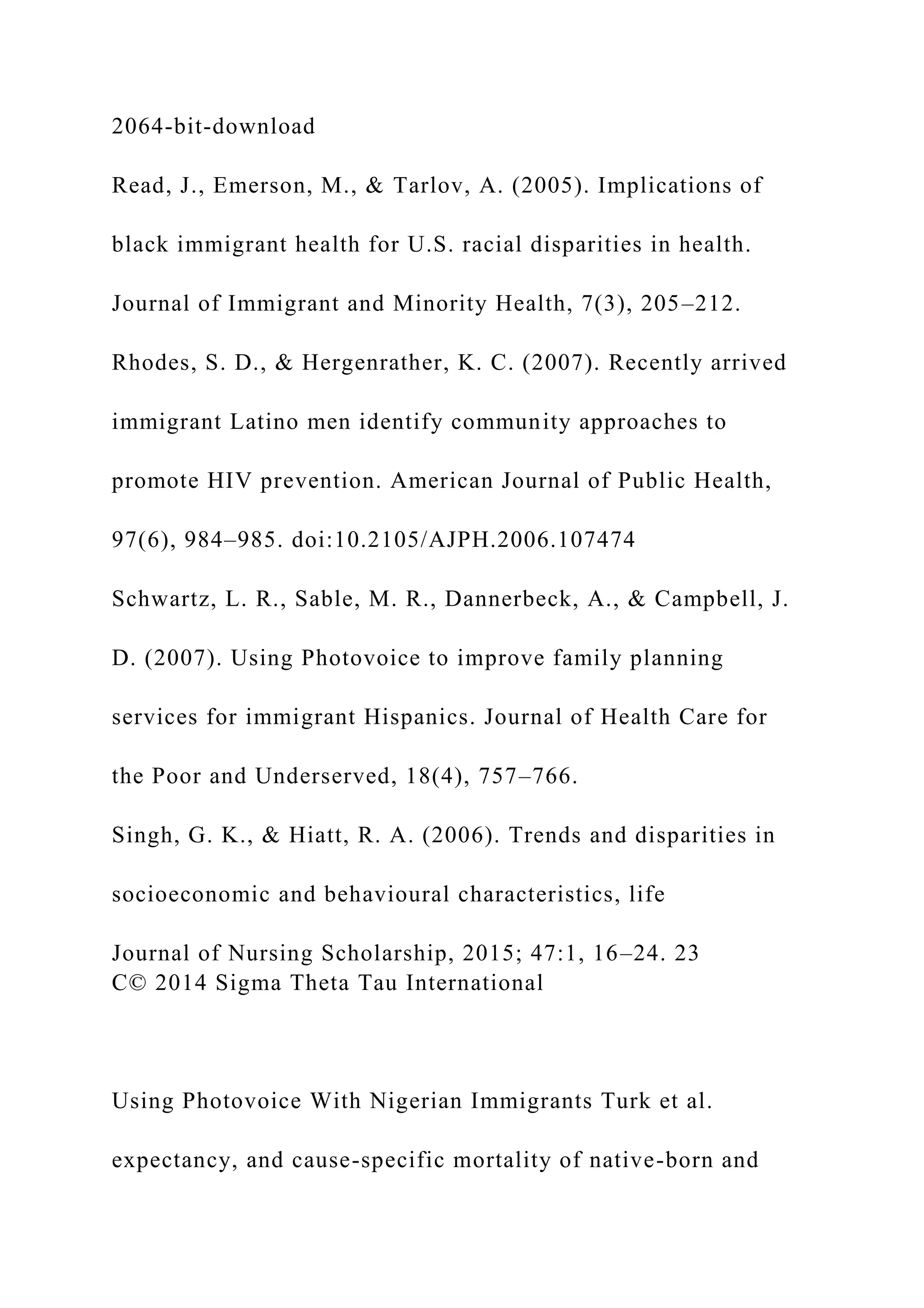 2064-bit-download
Read, J., Emerson, M., & Tarlov, A. (2005). Implications of
black immigrant health for U.S. racial disparities in health.
Journal of Immigrant and Minority Health, 7(3), 205–212.
Rhodes, S. D., & Hergenrather, K. C. (2007). Recently arrived
immigrant Latino men identify community approaches to
promote HIV prevention. American Journal of Public Health,
97(6), 984–985. doi:10.2105/AJPH.2006.107474
Schwartz, L. R., Sable, M. R., Dannerbeck, A., & Campbell, J.
D. (2007). Using Photovoice to improve family planning
services for immigrant Hispanics. Journal of Health Care for
the Poor and Underserved, 18(4), 757–766.
Singh, G. K., & Hiatt, R. A. (2006). Trends and disparities in
socioeconomic and behavioural characteristics, life
Journal of Nursing Scholarship, 2015; 47:1, 16–24. 23
C© 2014 Sigma Theta Tau International
Using Photovoice With Nigerian Immigrants Turk et al.
expectancy, and cause-specific mortality of native-born and
 