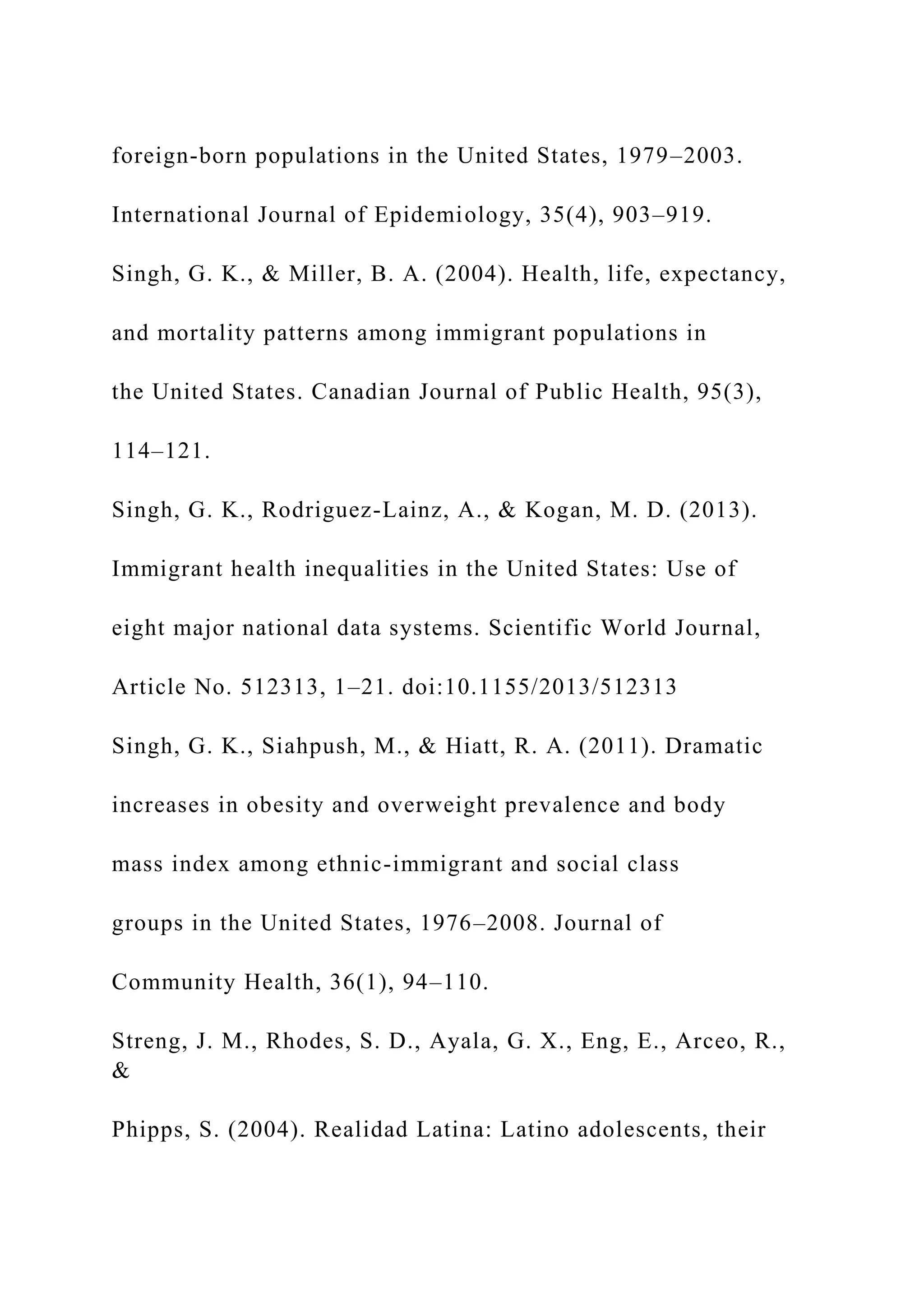 foreign-born populations in the United States, 1979–2003.
International Journal of Epidemiology, 35(4), 903–919.
Singh, G. K., & Miller, B. A. (2004). Health, life, expectancy,
and mortality patterns among immigrant populations in
the United States. Canadian Journal of Public Health, 95(3),
114–121.
Singh, G. K., Rodriguez-Lainz, A., & Kogan, M. D. (2013).
Immigrant health inequalities in the United States: Use of
eight major national data systems. Scientific World Journal,
Article No. 512313, 1–21. doi:10.1155/2013/512313
Singh, G. K., Siahpush, M., & Hiatt, R. A. (2011). Dramatic
increases in obesity and overweight prevalence and body
mass index among ethnic-immigrant and social class
groups in the United States, 1976–2008. Journal of
Community Health, 36(1), 94–110.
Streng, J. M., Rhodes, S. D., Ayala, G. X., Eng, E., Arceo, R.,
&
Phipps, S. (2004). Realidad Latina: Latino adolescents, their
 