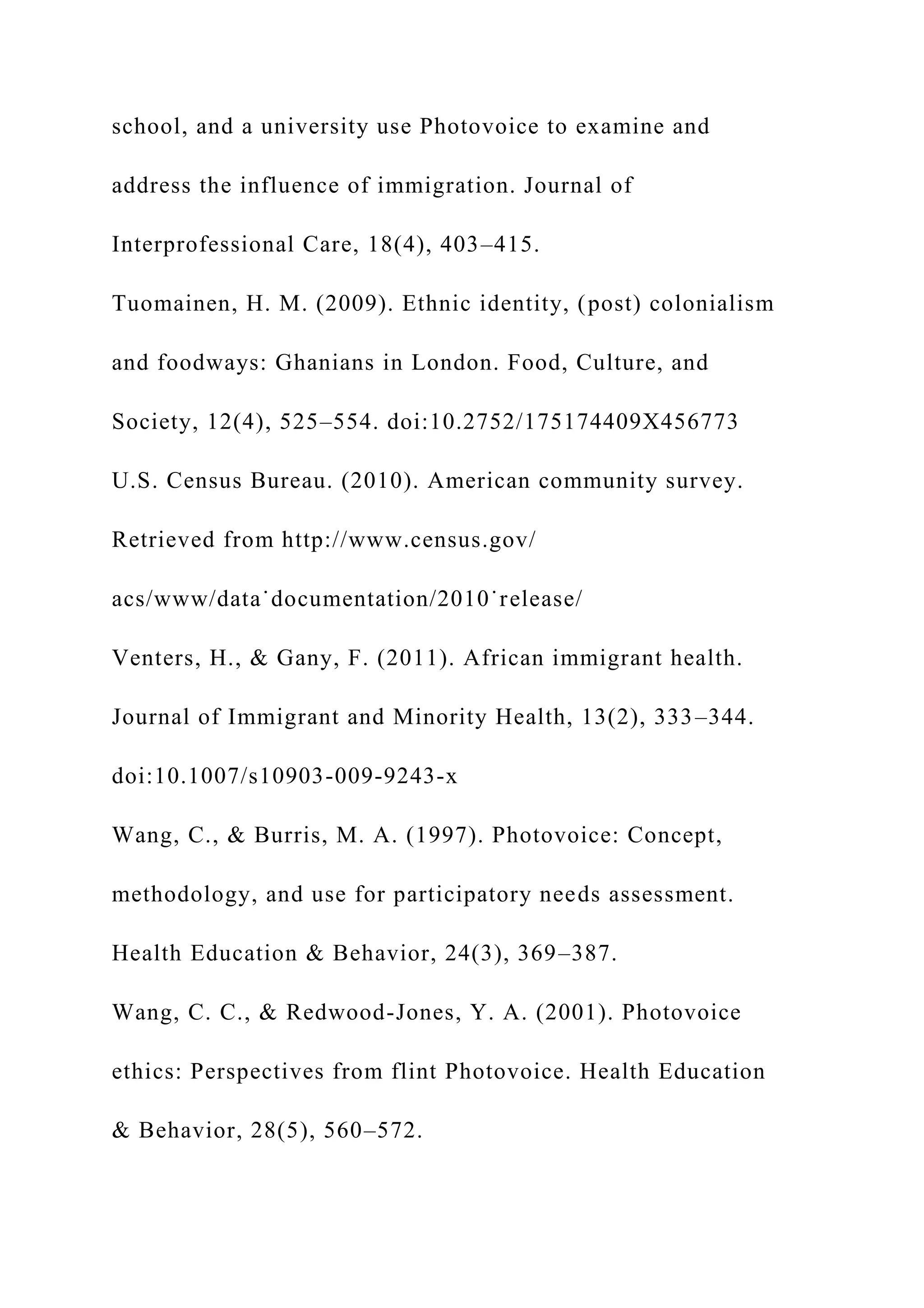 school, and a university use Photovoice to examine and
address the influence of immigration. Journal of
Interprofessional Care, 18(4), 403–415.
Tuomainen, H. M. (2009). Ethnic identity, (post) colonialism
and foodways: Ghanians in London. Food, Culture, and
Society, 12(4), 525–554. doi:10.2752/175174409X456773
U.S. Census Bureau. (2010). American community survey.
Retrieved from http://www.census.gov/
acs/www/data˙documentation/2010˙release/
Venters, H., & Gany, F. (2011). African immigrant health.
Journal of Immigrant and Minority Health, 13(2), 333–344.
doi:10.1007/s10903-009-9243-x
Wang, C., & Burris, M. A. (1997). Photovoice: Concept,
methodology, and use for participatory needs assessment.
Health Education & Behavior, 24(3), 369–387.
Wang, C. C., & Redwood-Jones, Y. A. (2001). Photovoice
ethics: Perspectives from flint Photovoice. Health Education
& Behavior, 28(5), 560–572.
 