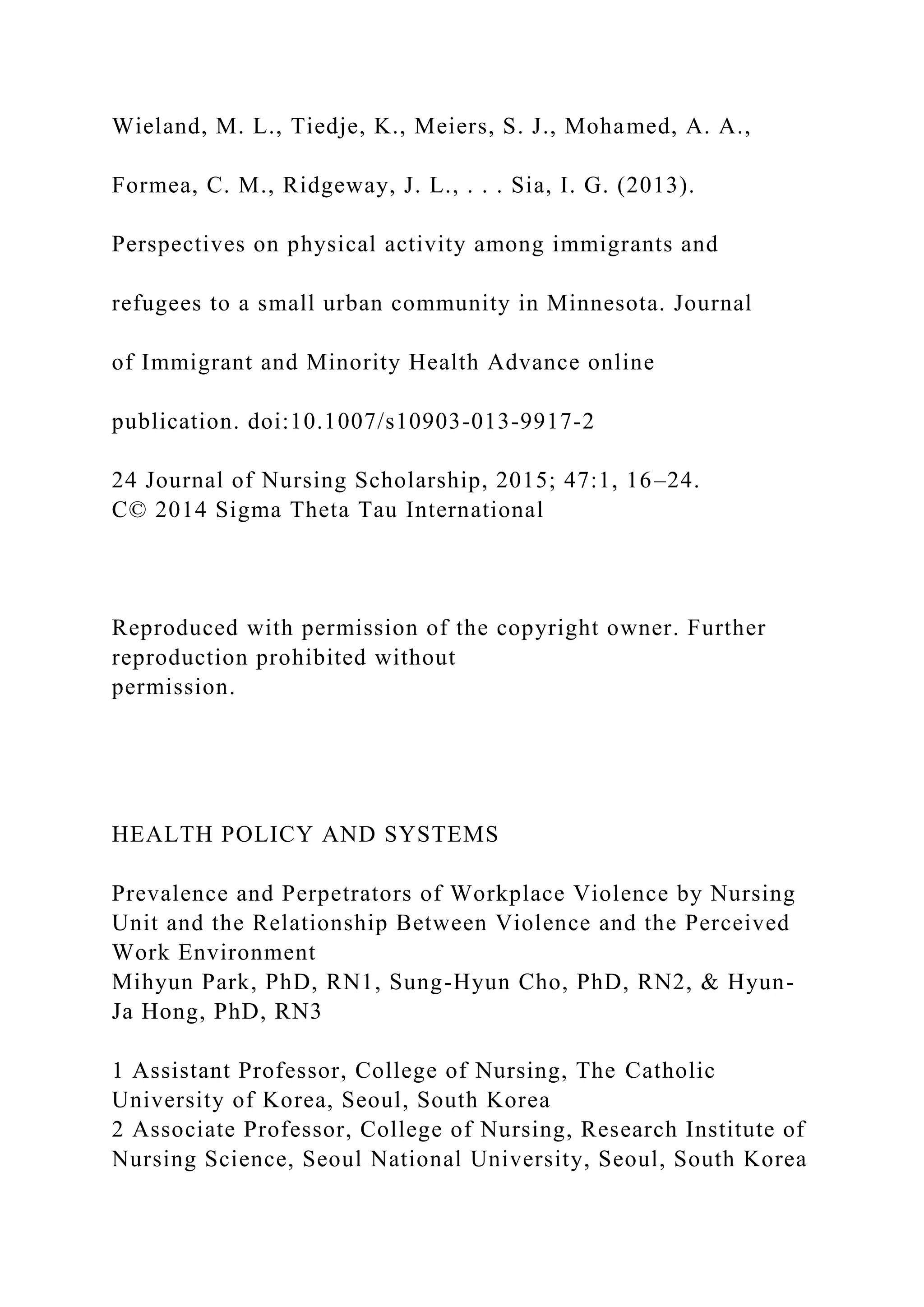 Wieland, M. L., Tiedje, K., Meiers, S. J., Mohamed, A. A.,
Formea, C. M., Ridgeway, J. L., . . . Sia, I. G. (2013).
Perspectives on physical activity among immigrants and
refugees to a small urban community in Minnesota. Journal
of Immigrant and Minority Health Advance online
publication. doi:10.1007/s10903-013-9917-2
24 Journal of Nursing Scholarship, 2015; 47:1, 16–24.
C© 2014 Sigma Theta Tau International
Reproduced with permission of the copyright owner. Further
reproduction prohibited without
permission.
HEALTH POLICY AND SYSTEMS
Prevalence and Perpetrators of Workplace Violence by Nursing
Unit and the Relationship Between Violence and the Perceived
Work Environment
Mihyun Park, PhD, RN1, Sung-Hyun Cho, PhD, RN2, & Hyun-
Ja Hong, PhD, RN3
1 Assistant Professor, College of Nursing, The Catholic
University of Korea, Seoul, South Korea
2 Associate Professor, College of Nursing, Research Institute of
Nursing Science, Seoul National University, Seoul, South Korea
 