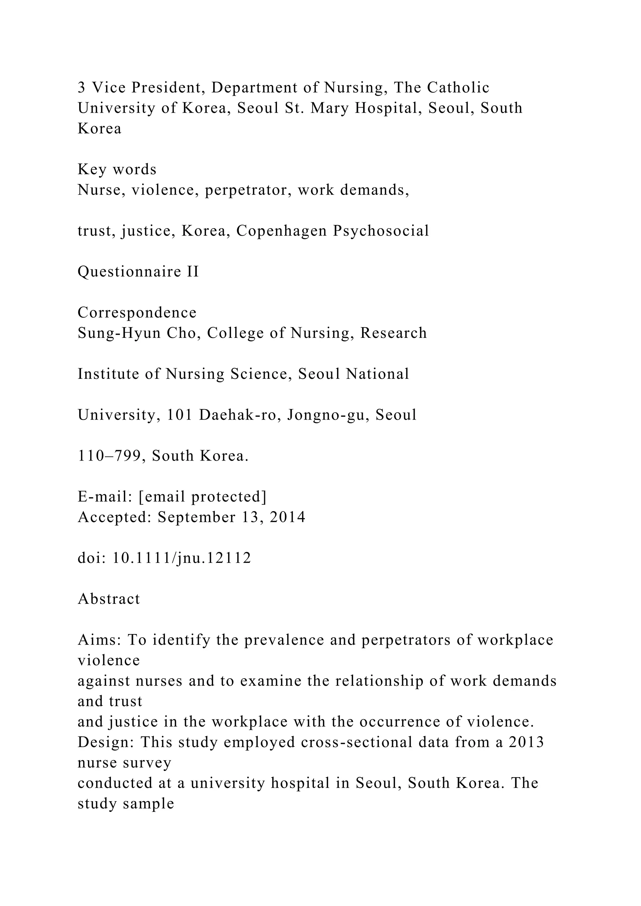 3 Vice President, Department of Nursing, The Catholic
University of Korea, Seoul St. Mary Hospital, Seoul, South
Korea
Key words
Nurse, violence, perpetrator, work demands,
trust, justice, Korea, Copenhagen Psychosocial
Questionnaire II
Correspondence
Sung-Hyun Cho, College of Nursing, Research
Institute of Nursing Science, Seoul National
University, 101 Daehak-ro, Jongno-gu, Seoul
110–799, South Korea.
E-mail: [email protected]
Accepted: September 13, 2014
doi: 10.1111/jnu.12112
Abstract
Aims: To identify the prevalence and perpetrators of workplace
violence
against nurses and to examine the relationship of work demands
and trust
and justice in the workplace with the occurrence of violence.
Design: This study employed cross-sectional data from a 2013
nurse survey
conducted at a university hospital in Seoul, South Korea. The
study sample
 